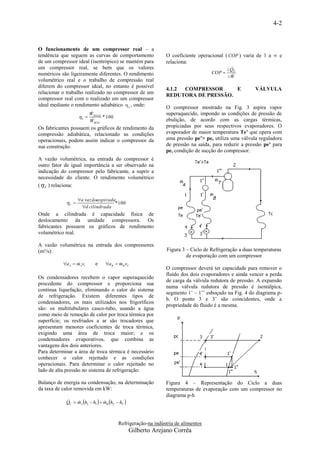 4-2


O funcionamento de um compressor real – a
tendência que seguem as curvas de comportamento                 O coeficiente operacional ( COP ) varia de 1 a ∞ e
de um compressor ideal (isentrópico) se mantém para             relaciona:
um compressor real, se bem que os valores                                                    
                                                                                              QE
numéricos são ligeiramente diferentes. O rendimento                                  COP 
                                                                                             W
volumétrico real e o trabalho de compressão real
diferem do compressor ideal, no entanto é possível
                                                                4.1.2 COMPRESSOR     E                   VÁLVULA
relacionar o trabalho realizado no compressor de um
                                                                REDUTORA DE PRESSÃO.
compressor real com o realizado em um compressor
ideal mediante o rendimento adiabático  a , onde:              O compressor mostrado na Fig. 3 aspira vapor
                       W                                       superaquecido, impondo as condições de pressão de
                   a  IDEAL * 100
                       W    REAL
                                                                ebulição, de acordo com as cargas térmicas,
Os fabricantes possuem os gráficos de rendimento da             propiciadas por seus respectivos evaporadores. O
compressão adiabática, relacionado as condições                 evaporador de maior temperatura Te’ que opera com
operacionais, podem assim indicar o compressor da               uma pressão pe’> pe, utiliza uma válvula reguladora
sua construção.                                                 de pressão na saída, para reduzir a pressão pe’ para
                                                                pe, condição de sucção do compressor.
A vazão volumétrica, na entrada do compressor é
outro fator de igual importância a ser observado na
indicação do compressor pelo fabricante, a suprir a
necessidade do cliente. O rendimento volumétrico
(  V ) relaciona:

                   a vazãoaspirada
            V                    * 100
                     d cilindrada
Onde a cilindrada é capacidade física de
deslocamento da unidade compressora. Os
fabricantes possuem os gráficos de rendimento
volumétrico real.

A vazão volumétrica na entrada dos compressores
(m³/s):                                                          Figura 3 – Ciclo de Refrigeração a duas temperaturas
                                                                          de evaporação com um compressor
           aA  mAv1
                            e     a B  mB v1'
                                          
                                                                O compressor deverá ter capacidade para remover o
                                                                fluído dos dois evaporadores e ainda vencer a perda
Os condensadores recebem o vapor superaquecido
                                                                de carga da válvula redutora de pressão. A expansão
procedente do compressor e proporciona sua
                                                                numa válvula redutora de pressão é isentálpica,
contínua liquefação, eliminando o calor do sistema
                                                                segmento 1’ – 1’’ esboçado na Fig. 4 do diagrama p-
de refrigeração. Existem diferentes tipos de
                                                                h. O ponto 3 e 3’ são coincidentes, onde a
condensadores, os mais utilizados nos frigoríficos
                                                                propriedade do fluido é a mesma.
são: os multitubulares casco-tubo, usando a água
como meio de remoção de calor por troca térmica por
superfície; os resfriados a ar são trocadores que
apresentam menores coeficientes de troca térmica,
exigindo uma área de troca maior; e os
condensadores evaporativos, que combina as
vantagens dos dois anteriores.
Para determinar a área de troca térmica é necessário
conhecer o calor rejeitado e as condições
operacionais. Para determinar o calor rejeitado no
lado de alta pressão no sistema de refrigeração:

Balanço de energia na condensação, na determinação              Figura 4 – Representação do Ciclo a duas
da taxa de calor removida em kW:                                temperaturas de evaporação com um compressor no
                                                                diagrama p-h
            QC  mA h2  h3   mB h2'  h3' 
                               



                                           Refrigeração-na indústria de alimentos
                                                   Gilberto Arejano Corrêa
 