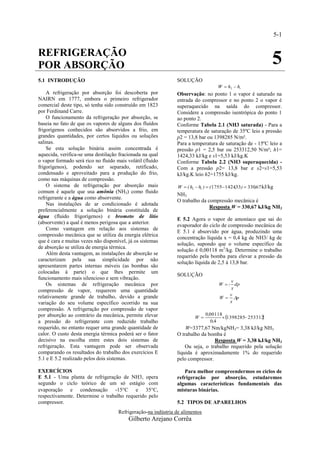 5-1


REFRIGERAÇÃO
POR ABSORÇÃO                                                                                                     5
5.1 INTRODUÇÃO                                                 SOLUÇÃO
                                                                                     W  h2  h1
    A refrigeração por absorção foi descoberta por             Observação: no ponto 1 o vapor é saturado na
NAIRN em 1777, embora o primeiro refrigerador                  entrada do compressor e no ponto 2 o vapor é
comercial deste tipo, só tenha sido construído em 1823         superaquecido na saída do compressor.
por Ferdinand Carre.                                           Considere a compressão isentrópica do ponto 1
    O funcionamento da refrigeração por absorção, se           ao ponto 2.
baseia no fato de que os vapores de alguns dos fluídos         Conforme Tabela 2.1 (NH3 saturada) - Para a
frigorígenos conhecidos são absorvidos a frio, em              temperatura de saturação de 35ºC leio a pressão
grandes quantidades, por certos líquidos ou soluções           p2 = 13,8 bar ou 1398285 N/m².
salinas.                                                       Para a temperatura de saturação de - 15ºC leio a
    Se esta solução binária assim concentrada é                pressão p1 = 2,5 bar ou 253312,50 N/m²; h1=
aquecida, verifica-se uma destilação fracionada na qual        1424,33 kJ/kg e s1=5,53 kJ/kg.K
o vapor formado será rico no fluído mais volátil (fluído       Conforme Tabela 2.2 (NH3 superaquecida) -
frigorígenos), podendo ser separado, retificado,               Com a pressão p2= 13,8 bar e s2=s1=5,53
condensado e aproveitado para a produção do frio,              kJ/kg.K leio h2=1755 kJ/kg.
como nas máquinas de compressão.
    O sistema de refrigeração por absorção mais                 W  ( h2  h1 )  ( 1755 1424,33 )  330,67 kJ/kg
comum é aquele que usa amônia (NH3) como fluido
                                                               NH3
refrigerante e a água como absorvente.
                                                               O trabalho da compressão mecânica é
    Nas instalações de ar condicionado é adotada
                                                                              Resposta W = 330,67 kJ/kg NH3
preferencialmente a solução binária constituída de
água (fluido frigorígenos) e brometo de lítio
                                                               E 5.2 Agora o vapor de amoníaco que sai do
(absorvente) a qual é menos perigosa que a anterior.
                                                               evaporador do ciclo de compressão mecânica do
    Como vantagem em relação aos sistemas de
                                                               E 5.1 é absorvido por água, produzindo uma
compressão mecânica que se utiliza da energia elétrica
                                                               concentração líquida x = 0,4 kg de NH3/ kg de
que é cara e muitas vezes não disponível, já os sistemas
                                                               solução, supondo que o volume específico da
de absorção se utiliza de energia térmica.
                                                               solução é 0,00118 m3/kg. Determine o trabalho
    Além desta vantagem, as instalações de absorção se
                                                               requerido pela bomba para elevar a pressão da
caracterizam pela sua simplicidade por não
                                                               solução líquida de 2,5 à 13,8 bar.
apresentarem partes internas móveis (as bombas são
colocadas à parte) o que lhes permite um
                                                               SOLUÇÃO
funcionamento mais silencioso e sem vibração.
                                                                                          v
    Os sistemas de refrigeração mecânica por                                         W   dp
                                                                                           x
compressão de vapor, requerem uma quantidade
                                                                                          v
relativamente grande de trabalho, devido a grande                                    W  p
variação do seu volume específico ocorrido na sua                                         x
compressão. A refrigeração por compressão de vapor
                                                                                      1398285 253312
                                                                                                      
por absorção ao contrário da mecânica, permite elevar                         0,00118
                                                                        W
a pressão do refrigerante com reduzido trabalho                                  0,4
requerido, no entanto requer uma grande quantidade de              W=3377,67 Nm/kgNH3= 3,38 kJ/kg NH3
calor. O custo desta energia térmica poderá ser o fator        O trabalho da bomba é
decisivo na escolha entre estes dois sistemas de                                Resposta W = 3,38 kJ/kg NH3
refrigeração. Esta vantagem pode ser observada                     Ou seja, o trabalho requerido pela solução
comparando os resultados do trabalho dos exercícios E          líquida é aproximadamente 1% do requerido
5.1 e E 5.2 realizado pelos dois sistemas.                     pelo compressor.

EXERCÍCIOS                                                        Para melhor compreendermos os ciclos de
E 5.1 - Uma planta de refrigeração de NH3, opera               refrigeração por absorção, estudaremos
segundo o ciclo teórico de um só estágio com                   algumas características fundamentais das
evaporação e condensação -15C e 35C,                         misturas binárias.
respectivamente. Determine o trabalho requerido pelo
compressor.                                                    5.2 TIPOS DE APARELHOS
                                     Refrigeração-na indústria de alimentos
                                          Gilberto Arejano Corrêa
 