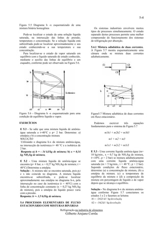 5-4

Figura 5.5 Diagrama h -x esquematizado de uma
mistura binária homogênea                                         Os sistemas industriais envolvem muitos
                                                               tipos de processos simultaneamente. O estudo
    Pode-se localizar o estado de uma solução líquida          separado destes processos permite uma melhor
saturada, na intersecção das linhas de pressão,                compreensão do funcionamento dos sistemas
temperatura e concentração. Se a solução líquida está          de refrigeração por absorção.
subresfriada pode-se localizar aproximadamente o seu
estado conhecendo-se a sua temperatura e sua                   5.4.1 Mistura adiabática de duas correntes.
concentração.                                                  A Figura 5.7 mostra esquematicamente uma
    Para localizar-se o estado de vapor saturado em            câmara onde se mistura duas correntes
 equilíbrio com o líquido saturado de estado conhecido,        adiabaticamente.
 mediante o auxílio das linhas de equilíbrio e um
 esquadro, conforme pode ser observado na Figura 5.6.




Figura 5.6 - Diagrama h -x esquematizado para uma              Figura5.7 Mistura adiabática de duas correntes
condição de equilíbrio líquido e vapor.                        em fluxo estacionário.

EXERCÍCIOS                                                        Podemos      escrever     três    equações
                                                               fundamentais para o sistema da Figura 5.7
E 5.3 - Se sabe que uma mistura líquida de amônia-
água saturada a t=40C e p= 2 bar. Determine: a)                             m1h1 + m2h2 = m3h3
entalpia e b) a concentração mistura
SOLUÇÃO                                                                          m1 + m2 = m3
 Utilizando o diagrama h-x da mistura amônia-água,
na intersecção da isotérmica t= 40 C e a isobárica de                       m1x1 + m2x2 = m3x3
2 bar.
 Resposta a) h = - 34 kJ/kg de mistura; b) x = 0,34            E 5.3 - Uma corrente líquida amônia-água (m=
kg NH3/kg de mistura.                                          10 kg/min., x = 0,7 kg de NH3/kg de mistura,
                                                               t=-10ºC, p = 2 bar) se mistura adiabaticamente
E 5.2 - Uma mistura líquida de amônia-água se                  com uma corrente líquida amônia-água
encontra (p= 8 bar; x = 0,27 kg NH3/kg de mistura; t =         saturada (m = 5 kg/min., t = 40 ºC, p = 2 bar).
40C) Determine a entalpia.                                    Supondo condições de fluxo estacionário,
Solução - A mistura não se encontra saturada, pois p,t         determine (a) a concentração da mistura, (b) a
e x não coincide no diagrama. A mistura líquida                entalpia da mistura. (c) a temperatura de
encontra-se subresfriada, e pode-se localizar                  equilíbrio da mistura e (d) a composição da
aproximadamente sua entalpia no diagrama h-x, pela             mistura em percentagem de líquido e de vapor
intersecção no caso da isotérmica (t = 40C) com a             depois que se alcança o equilíbrio.
linha de concentração constante (x = 0,27 kg NH3/kg
de mistura), pois a entalpia do líquido pouco varia            Solução - No diagrama h-x da mistura amônia-
com a pressão.                                                 água conforme Figura 5.7 conectamos os
Resposta: h =- 3,5 kJ/kg de mistura.                           estados 1 e 2 e fazemos as leituras
                                                                h1  242,3 kJ / kg de solução
                                                                                             3

5.4 PROCESSOS ELEMENTARES DE FLUXO                              h2  34,2 kJ / kg de solução
ESTACIONÁRIO COM MISTURAS BINÁRIAS
                                    Refrigeração-na indústria de alimentos
                                         Gilberto Arejano Corrêa
 
