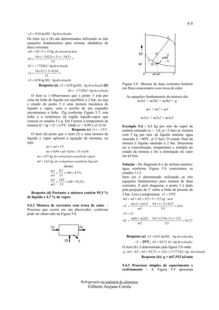 5-5

x2  0,34 kgNH3 / kg de solução
Os itens (a) e (b) são determinados utilizando as três
equações fundamentais para mistura adiabática de
duas correntes.
m3  10  5  15 kg de mistura/ min.
     10  ( 242,3 )  5  ( 34,2 )
h3                                  =
                  15
h3  172,9 kJ / kg de solução
     10  0,7  5  0,34
x3                      =
             15
x3  0,58 kgNH3 / kg de solução
        Resposta (a) x3  0,58 kgNH3 / kg de solução (b)             Figura 5.8 Mistura de duas correntes binárias
                                                                     em fluxo estacionário com troca de calor
                                 h3  172,9 kJ / kg de solução
   O item (c ) Observamos que o ponto 3 está por                        As equações fundamentais da mistura são:
cima da linha de líquido em equilíbrio a 2 bar, ou seja                       m1h1 + m2h2 = m3h3 + q
o estado do ponto 3 é uma mistura mecânica de
líquido e vapor, com o auxílio de um esquadro                                          m1 + m2 = m3
encontramos a linha f3g conforme Figura 5.7, esta
linha é a isotérmica da região líquido-vapor que                                   m1x1 + m2x2 = m3x3
conecta os estados f e g. Em f temos a temperatura da
mistura tf = tg = t3 =-13ºC. Onde xv = 0,99 e xl=0,56                Exemplo 5.4 - 0,5 kg por min de vapor de
                              Resposta (c) t 3  13º C              amônia saturado (x = 1,0, p =2 bar) se mistura
   O item (d) posto que o item (3) e uma mistura de                  com 5 kg por min. de líquido amônia- água
líquido e vapor aplicam a equação de misturas, ou                    saturado (t =40ºC, p=2 bar). O estado final da
seja:                                                                mistura é líquido saturado a 2 bar. Determine
               mv  ml  15                                          (a) a concentração, temperatura e entalpia do
             mv  0,99  ml  0,56  15  0,58                       estado da mistura e (b) a eliminação do calor
       mv  0,7 kg de soluçãono estado de vapor                      em kJ/min.
       ml  14,3 kg de soluçãono estado de líquido
                                                                     Solução - No diagrama h-x da mistura amônia-
                              destas
                                                                     água conforme Figura 5.8 conectamos os
                  mv 0,7
                          100  4,7%                               estados 1 e 2.
                  m3 15
                                                                     Item (a) é determinado utilizando as três
                  ml 14,3
                           100  95,3%                             equações fundamentais para mistura de duas
                  m3   15                                            correntes. E pelo diagrama, o ponto 3 é dado
                                                                     pela projeção de 3’ sobre a linha de pressão de
  Resposta (d) Portanto a mistura contém 95,3 %                      2 bar. Leio a temperatura: t3'  25ºC
de líquido e 4,7 % de vapor.                                          m3  m1  m2  0,5  5  5,5 kg / min
                                                                            m1x1  m2 x 2 0,5  1  5  0,35
5.4.2 Mistura de correntes com troca de calor. -                      x3'                                   0,41
Processo que ocorre em um absorvedor, conforme                                  m3                5,5
pode ser observado na Figura 5.8.                                     x3  x3'
                                                                            m1h1  m2h2 0,5  1270 5  ( 25 )
                                                                      h3'                                      92,73
                                                                                m3               5,5


                                                                        Resposta (a) x3  0,41 kgNH3 / kg de solução,
                                                                               t3'  25ºC, h3  92,73 kJ / kg de solução.
                                                                     O item (b) é determinado pela figura 5.8 onde:
                                                                      q / m3  h3'  h3  92,73  ( 25 )  117,73 kJ / kg de solução
                                                                                    Resposta (b): q = 647,515 kJ/min

                                                                     5.4.3 Processos simples de aquecimento e
                                                                     resfriamento - A Figura 5.9 apresenta


                                          Refrigeração-na indústria de alimentos
                                               Gilberto Arejano Corrêa
 