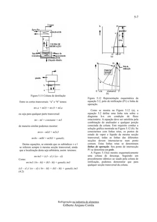 5-7




            Figura 5.11 Coluna de destilação
                                                                  Figura 5.12 Representação esquemática da
Entre os cortes transversais “a” e “b” temos:                     equação 5.2, polo de retificação (P1) e linha de
                                                                  operação.
               mv,a + ml,b = mv,b + ml,a
                                                                     Como se mostra na Figura 5.12 (a), a
ou seja para qualquer parte transversal:                          equação 5.2 define uma linha reta sobre o
                                                                  diagrama h-x em condição de fluxo
               mv - ml = constante = m3                           estacionário. A equação deve ser satisfeita pela
                                                                  combinação do analisador e qualquer porção
de maneira similar podemos mostrar:                               conectada da coluna. Este requisito conduz a
                                                                  solução gráfica mostrada na Figura 5.12 (b). Se
                   mvxv - mlxl = m3x3                             conectarmos com linhas retas, os pontos de
                                                                  estado de vapor e líquido da mesma secção
             mvhv - mlhl = m3h3 + qanaliz.                        transversal, todas as linhas das diferentes
                                                                  secções devem intersectar-se num ponto
   Destas equações, se entende que os subíndices v e l            comum. Estas linhas retas se denominam
se referem sempre à mesma secção transversal, ainda               linhas de operação. Seu ponto de intersecção
que a localização desta seja arbitrária, assim teremos:           P1 se denomina um polo.
                                                                     A Figura 5.13(a) mostra esquematicamente
               mv/m3 = (x3 - xl )/ (xv - xl)                      uma coluna de descarga. Seguindo um
Como:                                                             procedimento idêntico ao usado pela coluna de
        mv/m3 ( hv - hl) = (h3 - hl) + qanaliz./m3                retificação, podemos demonstrar que para
                                                                  qualquer secção transversal da coluna.
(x3 - xl )/ (xv - xl) ( hv - hl) = (h3 - hl) + qanaliz./m3
(4.2)




                                       Refrigeração-na indústria de alimentos
                                               Gilberto Arejano Corrêa
 