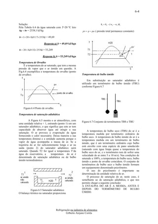 6-4


Solução:                                                                      h1  h2  ( w2  w1 )hl
Pela Tabela 6.4 da água saturada com T=20 ºC leio
hg  hv = 2538,1 kJ/kg                                       pv  p  pa ( pressão total permanece constante)

h  1 20  0,0117 2538,1 = 49,69

                        Resposta a) h = 49,69 kJ/kga

h  20  0,0132 2538,1 = 53,249

                      Resposta b) h = 53,249 kJ/kga

Temperatura de Orvalho
    É a temperatura do ar saturado, que tem a mesma
pressão de vapor que o ar úmido em questão. A
Fig.6.4 exemplifica a temperatura de orvalho (ponto
de orvalho).                                                Temperatura de bulbo úmido

                                                                 Em substituição ao saturador adiabático é
                                                            utilizado um termômetro de bulbo úmido (TBU)
                                                            conforme Figura 6.7




    Figura 6.4 Ponto de orvalho.

Temperatura de saturação adiabática

          A Figura 6.5 mostra o ar atmosférico, com         Figura 6.7 Conjunto de termômetros TBS e TBU
uma umidade relativa < 1, entrando (ponto 1) em um
saturador adiabático, o que significa que este ar tem
capacidade de absorver água até atingir a sua                    A temperatura de bulbo seco (TBS) do ar é a
saturação. O ar provoca a evaporação da água                temperatura medida por termômetro ordinário de
fornecendo o calor necessário. Dessa maneira a sua          bulbo seco. A temperatura de bulbo úmido do ar é a
temperatura diminui e a umidade aumenta porque o            temperatura medida em um termômetro de bulbo
vapor de água acompanha a massa de ar. Se a                 úmido, que é um termômetro ordinário cujo bulbo
trajetória do ar for suficientemente longa o ar na          está envolto com uma espécie de pano umedecido
saída (ponto 2) do saturador adiabático sairá               (saturado com água limpa quase a temperatura do
saturado. Quando T2 for igual a temperatura T’da            bulbo seco do ar, e o termômetro tem de sofrer uma
água do reservatório, a       temperatura do ar é           velocidade do ar entre 5 a 10 m/s). Nas condições de
denominada de saturação adiabática ou de bulbo              saturado a 100%, a temperatura do bulbo seco, bulbo
úmido termodinâmico.                                        úmido e ponto de orvalho coincidem. O conjunto de
                                                            termômetros de bulbo seco e bulbo úmido formam
                                                            um equipamento denominado psicrômetro.
                                                                 O uso do psicrômetro é importante na
                                                            determinação da umidade relativa do ar.
                                                                 O processo de saturação do ar, neste caso, é
                                                            semelhante ao de saturação adiabática, o que nos
                                                            permite chegar a seguinte conclusão:
                                                            A ENTALPIA DO AR É A MESMA, ANTES E
          Figura 6.5 Saturador adiabático                   DEPOIS DO TERMÔMETRO DE BULBO
O balanço térmico no saturador proporciona                  ÚMIDO.




                                     Refrigeração-na indústria de alimentos
                                              Gilberto Arejano Corrêa
 