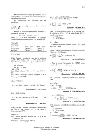 6-5


    Os termômetros usados nos psicrômetros são de
vidro podendo ainda ser de resistência, termopares e                     psV   0,04246 500
                                                               mvsat                          =0,152 kgv
elementos bimetálicos.                                                   RvT 0,461 ( 30  273)
    Os psicrômetros sem ventilação não são
confiáveis.
                                                                    mv    0,12
                                                                            = 0,79 ou 79%
Equação experimental para determinar a pressão                      ms T 0,152
de vapor (pv)                                                                              Resposta  = 0,79 ou 79%

    O uso da equação experimental determina a                 E 6.6 Calcule a umidade relativa do ar úmido a 20ºC
pressão de vapor do ar                                        de bulbo seco (BS) e 15ºC de bulbo úmido (BU) e
               pv  psBU  pat A TBS  TBU                  pressão barométrica:
onde “A” (Tab 6.5) corresponde é a constante                      a) 950 mbar
função do modelo do psicrômetro e da faixa da TBU                 b) 1013,25 mbar

Tabela 6.5                                                    SOLUÇÃO:
Constante                               A                     Pela Tabela 6.4 da água saturada com T = 20 ºC leio
Psicrômetro            TBU < 0 ºC           TBU > 0 ºC         ps = 0,02339 bar
Estacionário           7,99*10-4 C-1        7,20*10-4 C-1
Giratório              6,66*10-4 C-1        5,94*10-4 C-1     a)Para a pressão barométrica de 950 mbar ,exercício
                                                              E 6.4, pv = 13,877 mbar .
EXERCÍCIO                                                          pv    13,877
                                                                
                                                                       
                                                                                 = 0,5933 ou 59,33%
                                                                   ps T 23,39
E 6.4 Calcule a pressão de vapor do ar úmido no
                                                                                   Resposta a)  = 0,5933 ou 59,33%
estado 20ºC bulbo seco e 15ºC bulbo úmido
(psicrômetro giratório) para as pressões barométricas:
                                                              b) Para a pressão barométrica de 1013,25 mbar,
     a) 950 mbar                                              exercício E 6.4, pv = 13,666 mbar
     b) 1013,25 mbar
 SOLUÇÃO                                                            pv    13,666
                                                                
                                                                        
                                                                                  = 0,5843 ou 58,43%
Pela Tabela 6.5 com TBU = 15 ºC → A =5,94*10-4                      ps T   23,39
C-1
                                                                                   Resposta b)  = 0,5843 ou 58,43%
Pela Tabela 6.4 da água saturada com TBU = 15 ºC
leio psBU  0,01705 bar
                                                              E 6.7 Calculem o conteúdo de umidade do exercício
                                                              E 6.6.
a) pa t = 950 mbar
                                                              SOLUÇÃO:
pv  17,05  950 5,94 104  20  15 = 13,877 mbar        a) para 950 mbar
                                                                               13,877
                                                                w  0,622                =0,0092 kgv/kga
                         Resposta a) pv = 13,877 mbar                        950  13,877
                                                                                       Resposta a) w = 0,0092 kgv/kga
b) pat = 1013,25 mbar
                                                              b) para 1013,25 mbar
pv  17,05  1013,25 5,94 10  20  15 =
                                4
                                                   13,666      w  0,622
                                                                                13,666
                                                                                             =0,0085 kgv/kga
mbar                                                                        1013,25  13,666
                                                                                      Resposta b) w = 0,0085 kgv/kga
                         Resposta b) pv = 13,666 mbar
                                                              E 6.8 Calcule o conteúdo de umidade do ar saturado
E 6.5 Calcular a umidade relativa do ar de uma sala           a 20ºC
de 500 m³ que contém 0,12 kg de vapor à                           a) 950 mbar
temperatura de 30ºC.                                              b) 1013,25 mbar
                                                              SOLUÇÃO:
SOLUÇÃO:                                                                         23,39
                                                              a) W s  0,622               = 0,0157 kgv/kga
Pela Tabela 6.4 da água saturada com T = 30 ºC leio                            950  23,39
 ps  0,04246 bar                                                                     Resposta a) ws = 0,0157 kgv/kga
Utilizando a equação de gás perfeito:



                                       Refrigeração-na indústria de alimentos
                                                Gilberto Arejano Corrêa
 