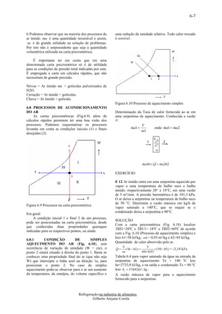 6-7


6 Podemos observar que na maioria dos processos do        uma redução da umidade relativa. Todo calor trocado
ar úmido ma é uma quantidade invariável e assim,          é sensível.
va é de grande utilidade na solução de problemas.
Por isto não é surpreendente que seja a quantidade
volumétrica utilizada na carta psicrométrica.

    É importante ter em conta que em uma
determinada carta psicrométrica só é de utilidade
para as condições de pressão total indicadas por esta.
É empregada a carta em cálculos rápidos, que não
necessitam de grande precisão.

Névoa = Ar úmido sat. + gotículas pulverizados de
H2O.
Cerração = Ar úmido + gotículas.
Chuva = Ar úmido + gotícula.
                                                          Figura 6.10 Processo de aquecimento simples
6.8 PROCESSOS DE ACONDICIONAMENTO
DO AR                                                     Determinação da Taxa de calor fornecida ao ar em
    As cartas psicrométricas (Fig.6.9) além de            uma serpentina de aquecimento. Conhecida a vazão
cálculos rápidos permitem ter uma boa visão dos           V:
processos. Podemos esquematizar os processos                               V
levando em conta as condições iniciais (1) e finais                ma1 
                                                                                 onde ma1  ma2
                                                                                            
                                                                          va1
desejadas (2).




                                                                                       
                                                                              ma1h1  Q  ma2h2
                                                                              

                                                          EXERCÍCIO

                                                          E 12 Ar úmido entra em uma serpentina aquecida por
                                                          vapor a uma temperatura de bulbo seco e bulbo
                                                          úmido, respectivamente 20° e 18°C, em uma vazão
                                                          de 5 m³/min. A pressão barométrica é de 101,3 kPa.
                                                          O ar deixa a serpentina na temperatura de bulbo seco
                                                          de 50 °C. Determine a vazão mássica em kg/h de
Figura 6.9 Processos na carta psicrométrica
                                                          vapor saturado a 140°C, que se requer se o
                                                          condensado deixa a serpentina a 90°C.
Em geral:
     A condição inicial 1 e final 2 de um processo,
                                                          SOLUÇÃO
pode ser posicionadas na carta psicrométrica, desde
                                                          Com a carta psicrométrica (Fig. 6.18) localizo
que conhecidas duas propriedades quaisquer
                                                          TBS1=20ºC e TBU1= 18ºC e TBS2=60ºC de acordo
indicadas para os respectivos pontos, ou ainda:
                                                          com a Fig. 6.10 (Processo de aquecimento simples) e
                                                          leio h1=50 kJ/kg; va1 = 0,93 m³/kg e h2=85 kJ/kg.
6.8.1      CONDIÇÃO              DE       SIMPLES
AQUECIMENTO DO AR (Fig, 6.10), sem                        Quantidade de calor absorvido pelo ar.
                                                               
ocorrência de variação de umidade (W = cte), o              
                                                           Q  ( h1  h2 ) 
                                                                                5
                                                                                       ( 50  85 ) = -3,14 kJ/s
ponto 2 estará situado à direita do ponto 1. Basta se         va             60 0,93
conhecer uma propriedade final do ar (que não seja        Tabela 6.4 para vapor saturado da água na entrada da
W) que intercepte a linha azul na direção 1a, para        serpentina de aquecimento Te = 140 ºC leio
posicionar o ponto 2. No caso de simples                  he=2733,9 kJ/kg, e na saída o condensado Ts = 90 ºC
aquecimento pode-se observar para o ar um aumento         leio hs  376,92kJ / kg .
da temperatura, da entalpia, do volume específico e       A vazão mássica de vapor para o aquecimento
                                                          fornecido para a serpentina.



                                   Refrigeração-na indústria de alimentos
                                            Gilberto Arejano Corrêa
 