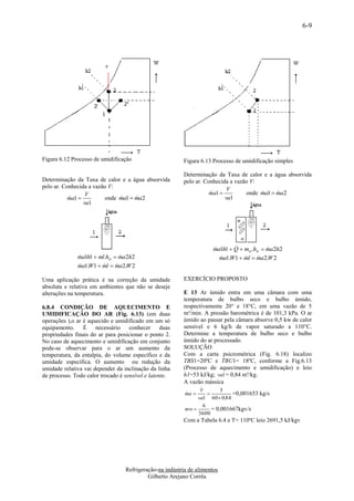 6-9




Figura 6.12 Processo de umidificação                     Figura 6.13 Processo de umidificação simples

                                                         Determinação da Taxa de calor e a água absorvida
Determinação da Taxa de calor e a água absorvida         pelo ar. Conhecida a vazão V:
pelo ar. Conhecida a vazão V:                                              V
                  V                                                 ma1 
                                                                                 onde ma1  ma2
                                                                                            
           ma1 
                        onde ma1  ma2
                                                                        va1
                 va1




                                                                             
                                                                      ma1h1  Q  mw .hw  ma2h2
                                                                                           
              ma1h1  ml.hw  ma2h2
                                                                       a1.W1  ml  ma2.W 2
                                                                        m              
              ma1.W1  ml  ma2.W 2
                           

Uma aplicação prática é na correção da umidade           EXERCÍCIO PROPOSTO
absoluta e relativa em ambientes que não se deseje
alterações na temperatura.                               E 13 Ar úmido entra em uma câmara com uma
                                                         temperatura de bulbo seco e bulbo úmido,
6.8.4 CONDIÇÃO DE AQUECIMENTO E                          respectivamente 20° e 18°C, em uma vazão de 5
UMIDIFICAÇÃO DO AR (Fig. 6.13) (em duas                  m³/min. A pressão barométrica é de 101,3 kPa. O ar
operações ),o ar é aquecido e umidificado em um só       úmido ao passar pela câmara absorve 0,5 kw de calor
equipamento. É necessário conhecer duas                  sensível e 6 kg/h de vapor saturado a 110°C.
propriedades finais do ar para posicionar o ponto 2.     Determine a temperatura de bulbo seco e bulbo
No caso de aquecimento e umidificação em conjunto        úmido do ar processado.
pode-se observar para o ar um aumento da                 SOLUÇÃO
temperatura, da entalpia, do volume específico e da      Com a carta psicrométrica (Fig. 6.18) localizo
umidade específica. O aumento ou redução da              TBS1=20ºC e TBU1= 18ºC, conforme a Fig.6.13
umidade relativa vai depender da inclinação da linha     (Processo de aquecimento e umidificação) e leio
de processo. Todo calor trocado é sensível e latente.    h1=53 kJ/kg; va1 = 0,84 m³/kg.
                                                         A vazão mássica
                                                                
                                                                         5
                                                          ma 
                                                                            =0,001653 kg/s
                                                               va1 60  0,84
                                                                  6
                                                          mw         = 0,001667kgv/s
                                                               3600
                                                         Com a Tabela 6.4 e T= 110ºC leio 2691,5 kJ/kgv




                                  Refrigeração-na indústria de alimentos
                                           Gilberto Arejano Corrêa
 
