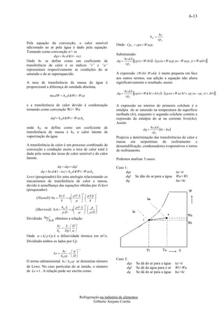 6-13



                                                                                                               hc
                                                                                                       hD 
                                                                                                              cp u
Pela equação da convecção, o calor sensível                             Onde: Cpu  cpa  W a.cp s
adicionado ao ar pela água é dado pela equação.
Tomando como convenção ti> ta
                   dqs  hc.dA( ti  ta )
                                                                        Substituindo:
Onde hc se define como um coeficiente de                                dq 
                                                                               hc.dA
                                                                                     cp.ti  W ihlv  cp.ta  W a.cp s ta  W a.cp s .ti  W a.hlv
                                                                                                    
transferência de calor e os índices “i” e “a”                                   cp u
representam respectivamente as condições do ar
saturado e do ar superaquecido.                                         A expressão ( W ihl W ahl) é muito pequena em face
                                                                        aos outros termos, sua adição a equação não altera
A taxa de transferência de massa de água é                              significativamente o resultado, assim:
proporcional a diferença de umidade absoluta,

                ma.dW  hD dA( W i W a)
                
                                                                        dq 
                                                                               hc.dA
                                                                                     cp.ti  W i( hi  hlv )  cp.ta  W a.( hl  .cp s ta  cp s .ti  .hlv
                                                                                cpu

e a transferência de calor devido à condensação                         A expressão no interior do primeiro colchete é a
tomando como convenção Wi> Wa                                           entalpia do ar saturado na temperatura da superfície
                                                                        molhada (hi), enquanto o segundo colchete contém a
                 dql  hD dA( W i  W a).hlv                            expressão da entalpia do ar na corrente livre(ha).
                                                                        Assim:
onde hD se define como um coeficiente de                                                        dq 
                                                                                                       hc.dA
                                                                                                             hi  ha
transferência de massa e hlv o calor latente de                                                         cp u
vaporização da água.                                                    Propicia a determinação das transferências de calor e
                                                                        massa em serpentinas de resfriamento e
A transferência de calor é um processo combinado de                     desumidificação, condensadores evaporativos e torres
convecção e condução assim a taxa de calor total é                      de resfriamento.
dada pela soma das taxas de calor sensível e do calor
latente.                                                                Podemos analisar 3 casos:

                     dq  dqs  dql                                     Caso 1:
         dq  hc.dA( t  ta )  hD dA( W i W a).hlv                          dqs                                            ta>ti
Lews (pesquisador) fez uma anologia relacionando os                           dql       Se dão do ar para a água             Wa>Wi
mecanismos de transferência de calor e massa,                                 dq                                             ha>hi
devido à semelhança das equações obtidas por Eckert
(pesquisador)
                                                b
                                 .V .L    .Cp 
                                                                c
                       hc.L
      (Nusselt) Nu            
                             a         
                                          .      
                        k          k 
                                                    b               c
                          hD .L      .V .L              
     (Sherwod) Sch              a
                                                    .
                                                           .D 
                                                                
                           .D                               
Dividindo Nu Sch obtemos a relação
                                      c
                      hc   k D
                             
                      hD D   
Onde   k  Cp é a difusividade térmica em m²/s.
Dividindo ambos os lados por Cp

                                          1c
                     hc       
                   Le     
                    hD cp  D 
                                                                        Caso 2:
O termo adimensional hc / hD cp se denomina número
                                                                              dqs        Se dá do ar para a água             ta>ti
de Lews. No caso particular do ar úmido, o número                             dql        Se dá da água para o ar             Wi>Wa
de Le  1 . A relação pode ser escrita como:                                  dq         Se dá do ar para a água             ha>hi




                                           Refrigeração-na indústria de alimentos
                                                    Gilberto Arejano Corrêa
 