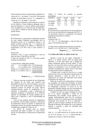 7-2


Para isolamento térmico de poliuretano multiplicar os     Tabela 7.2 Fatores de correção p/             paredes
             
valores do Q / A da tabela 7.1 por 0,68. Para painéis     ensolaradas
modular de poliuretano da Fig. 7.1, multiplicar os        Superfície parede  parede  parede              teto
                                                                      leste   sul    oeste
valores do Q / A da tabela 7.1 por 0,60.
                                                          cor escura  4,5ºC   3 ºC   4,5 ºC              11 ºC
    Quando um frigorífico está localizado no interior
                                                          cor média   3,5 ºC  2 ºC   3,5 ºC               8 ºC
de um edifício e existe distância adequada entre o
                                                          cor clara    2 ºC   1 ºC    2 ºC                5 ºC
topo do frigorífico e o teto do edifício, para permitir
livre circulação de ar ao redor do topo do frigorífico,
                                                          EXERCÍCIO
o teto deste é tratado da mesma maneira que uma
                                                          E 7.2 Determine a carga térmica de uma parede leste
parede interna.
                                                          6x4 m com um diferencial de temperatura de 50ºC. A
                                                          cor da parede é branca e o isolamento é de painéis
EXERCÍCIO
                                                          modular de poliuretano de 100mm .
                                                          SOLUÇÃO
E 7.1 Determine a carga térmica cedida pelas paredes
                                                          Conforme Tab. 7.2
de uma câmara frigorífica pré-moldada com as
                                                          T = 50 + 2 = 52 interpolando, o valor do fluxo de
dimensões 6x5x4 m. O isolamento térmico é de
                                                          calor é 1567,08 kJ/m² por 24h.
painéis modular conforme Fig. 1. A espessura do
isolamento escolhida é de 100mm e a diferença de
                                                          A carga térmica cedida pela parede leste ensolarada:
temperaturas é de 50ºC entre o meio externo e o
                                                          Parede: 6 x 4 x 1567,08 x 0,6 = 22565,95 kJ/dia
interno.                                                                               
                                                                            Resposta QParedes = 22565,95 kJ/dia
SOLUÇÃO
Conforme a Tab. 7.1 para o poliestireno o valor do        7.3 CARGA DEVIDO AS TROCAS DE AR
fluxo de calor é 1506,8 kJ/m² por 24h.
O fator de correção da Tab. 7.1 é 0,6 para painéis            Quando a porta de um espaço refrigerado é
modular de poliuretano.                                   aberta, o ar quente exterior entra no espaço para
                                                          substituir o ar frio mais denso que é perdido do
A carga térmica cedida pelas paredes:                     espaço refrigerado através da porta aberta. O calor
Teto:       6 x 5 x1506,8 x 0,6 = 27122,40 kJ/dia         que deve ser removido deste ar exterior quente para
Piso:       6 x 5 x1506,8 x 0,6 = 27122,40 kJ/dia         reduzir sua temperatura e teor de umidade para as
Parede: 6 x 4 x1506,8 x 0,6 x 2 = 43395,84 kJ/dia         condições designadas do espaço torna-se uma parte
Parede: 5 x 4 x1506,8 x 0,6 x 2 = 36163,20 kJ/dia         da carga térmica total do equipamento.
                                 133803,84 kJ/dia             A relação entre a carga de troca de ar e a carga
                                                          térmica total varia com a aplicação. Enquanto que em
                          
                 Resposta QParedes = 133803,84 kJ/dia     algumas aplicações a carga de troca de ar é
                                                          desprezível, em outras ela representa uma porção
                                                          considerável da carga total.
   Todas as vezes que as paredes de um refrigerador
                                                              Dado que as portas dos refrigeradores comerciais
são situadas de tal modo que recebem uma
                                                          são equipadas com juntas bem montadas, as fendas
quantidade excessiva de calor de radiação, ou do sol,
                                                          ao redor das portas são firmemente vedadas. Por isso,
ou de algum outro corpo quente, a temperatura da
                                                          na refrigeração comercial, as trocas de ar são
superfície exterior da parede em geral, situa-se
                                                          geralmente limitadas àquelas que são executadas por
consideravelmente acima da temperatura do ar
                                                          abertura ou fechamento efetivo de porta ou portas.
ambiente. A quantidade a qual a temperatura da
                                                              O ganho de calor do espaço resultante de trocas
superfície ultrapassa a temperatura do ar ambiente
                                                          de ar no espaço refrigerado é difícil de ser
depende da quantidade de energia radiante que se
                                                          determinado com exatidão, exceto quando o ar é
choca com a superfície e com a reflexibilidade da
                                                          captado deliberadamente para fins de ventilação.
superfície.
                                                          Quando a massa de ar externo que entra num espaço
    Uma vez que qualquer aumento na temperatura
                                                          refrigerado num período de 24 h é conhecida, o
da superfície externa poderá aumentar o diferencial
                                                          ganho de calor do espaço resultante de trocas de ar,
de temperatura através da parede. O diferencial de
                                                          depende da diferença de entalpias do ar em condições
temperatura através das paredes ensolaradas deve ser
                                                          internas e externas, e pode ser calculado pela
corrigido para compensar o efeito do sol.
                                                          seguinte equação :
    Os fatores de correção para as paredes                                 
ensolaradas são dados na tabela 7.2. Estes valores                         QAR  mext ( hext  hint )
                                                                                 
devem ser adicionados ao diferencial de temperatura              
                                                          onde mext é a vazão mássica de ar exterior que entra
normal.                                                   em 24 h na câmara; hext e hin t é respectivamente a
                                                          entalpia do ar exterior e interior da câmara.


                                  Refrigeração-na indústria de alimentos
                                         Gilberto Arejano Corrêa
 