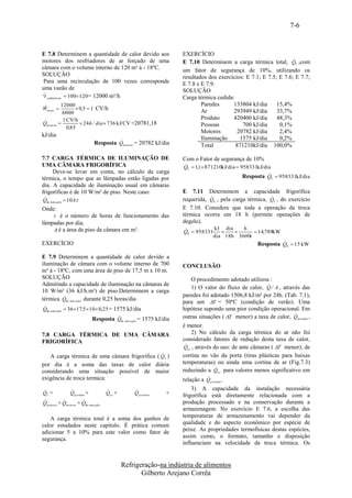 7-6


E 7.8 Determinem a quantidade de calor devido aos                     EXERCÍCIO
motores dos resfriadores de ar forçado de uma                                                                        
                                                                      E 7.10 Determinem a carga térmica total, QT ,com
câmara com o volume interno de 120 m³ à - 18ºC.                       um fator de segurança de 10%, utilizando os
SOLUÇÃO                                                               resultados dos exercícios: E 7.1; E 7.5; E 7.6; E 7.7;
 Para uma recirculação de 100 vezes corresponde                       E 7.8 e E 7.9.
uma vazão de                                                          SOLUÇÃO
 
resfriadores  100 120 = 12000 m³/h                                 Carga térmica cedida:
         12000                                                               Paredes      133804 kJ/dia      15,4%
Wmotor           0,5  1 CV/h
           6000                                                               Ar           293949 kJ/dia      33,7%
           1 CV/h                                                             Produto      420400 kJ/dia      48,3%

Qmotores           24 h / dia  736 kJ/CV =20781,18
             0,85
                                                                              Pessoas          700 kJ/dia      0,1%
                                                                              Motores        20782 kJ/dia      2,4%
kJ/dia
                                                                              Iluminação      1575 kJ/dia      0,2%
                                         
                                Resposta Qmotores = 20782 kJ/dia              Total         871210kJ/dia 100,0%

7.7 CARGA TÉRMICA DE ILUMINAÇÃO DE                                    Com o Fator de segurança de 10%
UMA CÂMARA FRIGORÍFICA                                                
                                                                      QT  1,1 871210kJ/dia  958331kJ/dia
       Deve-se levar em conta, no cálculo da carga
                                                                                                          
                                                                                                Resposta QT  958331kJ/dia
térmica, o tempo que as lâmpadas estão ligadas por
dia. A capacidade de iluminação usual em câmaras
frigoríficas é de 10 W/m² de piso. Neste caso:                        E 7.11 Determinem a capacidade frigorífica
 
 Qilu min ação  10A                                                                                    
                                                                      requerida, QE , pela carga térmica, QT , do exercício
Onde:                                                                 E 7.10. Considere que toda a operação da troca
     é o número de horas de funcionamento das                        térmica ocorra em 18 h (permite operações de
lâmpadas por dia;                                                     degelo).
    A é a área de piso da câmara em m².                                          kJ dia   h
                                                                      QE  958331             14,789kW
                                                                                 dia 18h 3600s
EXERCÍCIO                                                                                                       
                                                                                                       Resposta QE  15 kW

E 7.9 Determinem a quantidade de calor devido a
iluminação de câmara com o volume interno de 700                      CONCLUSÃO
m³ à - 18ºC, com uma área de piso de 17,5 m x 10 m.
SOLUÇÃO                                                                  O procedimento adotado utilizou :
Admitindo a capacidade de iluminação na câmaras de                                                       
                                                                         1) O valor do fluxo de calor, Q / A , através das
10 W/m² (36 kJ/h.m²) de piso.Determinem a carga
                                                                     paredes foi adotado 1506,8 kJ/m² por 24h. (Tab. 7.1),
térmica Qilu min ação durante 0,25 horas/dia
                                                                      para um T = 50ºC (condição de verão). Uma

Qilu min ação  36 17,5 10  0,25 = 1575 kJ/dia                     hipótese supondo uma pior condição operacional. Em
                                                                                                                   
                                                                      outras situações ( T menor) a taxa de calor, Q paredes ,
                               Resposta Qilu min ação = 1575 kJ/dia
                                                                      é menor.
7.8 CARGA TÉRMICA DE UMA CÂMARA                                             2) No cálculo da carga térmica do ar não foi
FRIGORÍFICA                                                           considerado fatores de redução desta taxa de calor,
                                                                       
                                                                       Qa r , através do uso: de ante câmaras ( T menor); de
                                               
   A carga térmica de uma câmara frigorífica ( QT )                   cortina no vão da porta (tiras plásticas para baixas
por dia é a soma das taxas de calor diária                            temperaturas) ou ainda uma cortina de ar (Fig.7.3)
                                                                                       
                                                                      reduzindo a Qa r para valores menos significativo em
considerando uma situação possível de maior
exigência de troca termica:                                                     
                                                                      relação a Q produto .
                                                                      3) A capacidade da instalação necessária
QT =             Q paredes +           Qa r +       Q produto    +    frigorífica está diretamente relacionada com a
                     
Q pessoas + Qmotores + Qilu min ação                                  produção processado e na conservação durante a
                                                                      armazenagem. No exercício E 7.6, a escolha das
    A carga térmica total é a soma dos ganhos de                      temperaturas de armazenamento vai depender da
calor estudados neste capítulo. É prática comum                       qualidade e do aspecto econômico por espécie de
adicionar 5 a 10% para este valor como fator de                       peixe. As propriedades termofísicas destas espécies,
segurança.                                                            assim como, o formato, tamanho e disposição
                                                                      influenciam na velocidade da troca térmica. Os


                                                Refrigeração-na indústria de alimentos
                                                       Gilberto Arejano Corrêa
 
