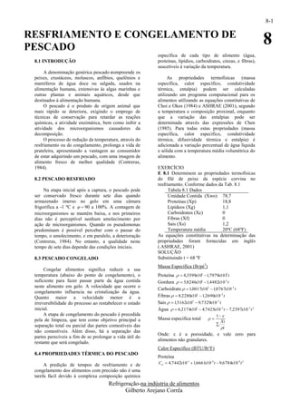8-1

RESFRIAMENTO E CONGELAMENTO DE
PESCADO
                                                                                                                  8
                                                          específica de cada tipo de alimento (água,
 8.1 INTRODUÇÃO                                           proteínas, lipídios, carboidratos, cinzas, e fibras),
                                                          suscetíveis à variação da temperatura.
      A denominação genérica pescado compreende os
 peixes, crustáceos, moluscos, anfíbios, quelônios e           As propriedades termofísicas (massa
 mamíferos de água doce ou salgada, usados na             específica, calor específico, condutividade
 alimentação humana, extensivas às algas marinhas e       térmica, entalpia) podem ser calculadas
 outras plantas e animais aquáticos, desde que            utilizando um programa computacional para os
 destinados à alimentação humana.                         alimentos utilizando as equações constitutivas de
      O pescado é o produto de origem animal que          Choi e Okos (1984) e ASHRAE (2001), segundo
 mais rápido se deteriora, exigindo o emprego de          a temperatura e composição proximal, enquanto
 técnicas de conservação para retardar as reações         que a variação das entalpias pode ser
 químicas, a atividade enzimática, bem como inibir a      determinada através das expressões de Chen
 atividade dos microorganismos causadores da              (1985). Para todas estas propriedades (massa
 decomposição.                                            específica, calor específico, condutividade
      O processo de redução da temperatura, através do    térmica, difusividade térmica e entalpia) é
 resfriamento ou do congelamento, prolonga a vida de      adicionada a variação percentual de água líquida
 prateleira, apresentando a vantagem ao consumidor        e sólida com a temperatura média volumétrica do
 de estar adquirindo um pescado, com uma imagem de        alimento.
 alimento fresco de melhor qualidade (Contreras,
 1984).                                                   EXERCÍCIO
                                                          E 8.1 Determinem as propriedades termofísicas
 8.2 PESCADO RESFRIADO                                    do filé de peixe da espécie corvina no
                                                          resfriamento. Conforme dados da Tab. 8.1
      Na etapa inicial após a captura, o pescado pode           Tabela 8.1 Dados
 ser conservado fresco durante sete dias quando                 Umidade Contida (Xwo) 78,7
 armazenado imerso no gelo em uma câmara                        Proteínas (Xp)           18,8
 frigorífica a -1 ºC e   90 a 100%. A contagem de             Lipídeos (Xg)            1,1
 microorganismos se mantém baixa, e nos primeiros               Carboidratos (Xc)        0
 dias não é perceptível nenhum amolecimento por                 Fibras (Xf)              0
 ação de microorganismos. Quando os pseudomonas                 Sais (Xs)                1,2
 predominam é possível perceber com o passar do                 Temperatura média        20ºC (68ºF)
 tempo, o amolecimento, e em paralelo, a deterioração     As equações constitutivas na determinação das
 (Contreras, 1984). No entanto, a qualidade neste         propriedades foram fornecidas em inglês
 tempo de sete dias depende das condições iniciais.       (.ASHRAE, 2001)
                                                          SOLUÇÃO
 8.3 PESCADO CONGELADO                                    Substituindo t = 68 ºF
                                                          Massa Específica (lb/pé3)
      Congelar alimentos significa reduzir a sua
 temperatura (abaixo do ponto de congelamento), o         Proteína   8,3599x101  1,7979x1012 t
 suficiente para fazer passar parte da água contida       Gordura   5,8246x101  1,4482x102 t
 neste alimento em gelo. A velocidade que ocorre o
                                                          Carboidrato   1,0017x102  1,0767x102 t
 congelamento influencia na cristalização da água.
 Quanto maior a velocidade menor é a                      Fibras   8,2280x101  1,2690x102 t
 irreversibilidade do processo ao restabelecer o estado   Sais   1,5162x102  9,7329x103 t
 inicial.                                                 Água   6,2174x101  4,7425x103 t  7,2397x105 t 2
      A etapa de congelamento do pescado é precedida                                     1 
 pela de limpeza, que tem como objetivo principal a       Massa específica total  
                                                                                                Xi
 separação total ou parcial das partes comestíveis das                                      
                                                                                                i
 não comestíveis. Além disso, há a separação das
                                                          Onde: ε é a porosidade, e vale zero para
 partes perecíveis a fim de se prolongar a vida útil do
                                                          alimentos não granulares.
 restante que será congelado.
                                                          Calor Específico (BTU/lb°F)
 8.4 PROPRIEDADES TÉRMICA DO PESCADO
                                                          Proteína
      A predição de tempos de resfriamento e de           C p  4,7442x101  1,6661 104 t  9,6784x108 t 2
                                                                                    x
 congelamento dos alimentos com precisão não é uma
 tarefa fácil devido à complexa composição química
                                      Refrigeração-na indústria de alimentos
                                             Gilberto Arejano Corrêa
 