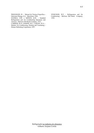8-5


PHOLMANN, W. - Manual de Técnica Frigorífica -        STOECKER, W.F. - Refrigeration and Air
Ediciones Ômega, S.A. - Barcelona, 1964.              Conditioning - McGraw Hill Book Company,
ELONKA, S.M. e MINICH, Q.W. - Standard                1958.
Refrigeration and Air Conditioning Questions and
Answers - McGraw Hill Book Company, 1973.
CARRIER, W.H., CHERNE, R.E., e GRANT, W.A. -
Modern Air Conditioning, Heating and Ventilating -
Pitman Publishing Corporation, 1957.




                              Refrigeração-na indústria de alimentos
                                     Gilberto Arejano Corrêa
 