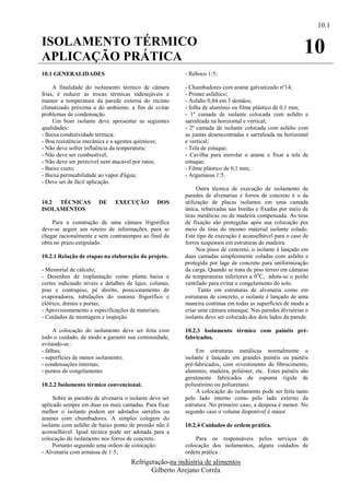 10.1

ISOLAMENTO TÉRMICO
APLICAÇÃO PRÁTICA
                                                                                                            10
10.1 GENERALIDADES                                       - Reboco 1:5;

     A finalidade do isolamento térmico de câmara        - Chumbadores com arame galvanizado nº14;
frias, é reduzir as trocas térmicas indesejáveis e       - Primer asfaltico;
manter a temperatura da parede externa do recinto        - Asfalto 0,84 em 3 demãos;
climatizado próxima a do ambiente, a fim de evitar       - folha de alumínio ou filme plástico de 0,1 mm;
problemas de condensação.                                - 1º camada de isolante colocada com asfalto e
     Um bom isolante deve apresentar as seguintes        sarrafeada na horizontal e vertical;
qualidades:                                              - 2º camada de isolante colocada com asfalto com
- Baixa condutividade térmica;                           as juntas desencontradas e sarrafeada na horizontal
- Boa resistência mecânica e a agentes químicos;         e vertical;
- Não deve sofrer influência da temperatura;             - Tela de estuque;
- Não deve ser combustível;                              - Cavilha para enrrolar o arame e fixar a tela de
- Não deve ser perecível nem atacável por ratos;         estuque;
- Baixo custo;                                           - Filme plástico de 0,1 mm;
- Baixa permeabilidade ao vapor d'água;                  - Argamassa 1:5.
- Deve ser de fácil aplicação.
                                                              Outra técnica de execução de isolamento de
                                                         paredes de alvenarias e forros de concreto é o da
10.2 TÉCNICAS           DE     EXECUÇÃO         DOS      utilização de placas isolantes em uma camada
ISOLAMENTOS                                              única, rebaixadas nas bordas e fixadas por meio de
                                                         tiras metálicas ou de madeira compensada. As tiras
    Para a construção de uma câmara frigorífica          de fixação são protegidas após sua colocação por
deve-se seguir um roteiro de informações, para se        meio de tiras do mesmo material isolante colado.
chegar racionalmente e sem contratempos ao final da      Este tipo de execução é aconselhável para o caso de
obra no prazo estipulado.                                forros suspensos em estruturas de madeira.
                                                              Nos pisos de concreto, o isolante é lançado em
10.2.1 Relação de etapas na elaboração do projeto.       duas camadas simplesmente coladas com asfalto e
                                                         protegida por lage de concreto para uniformização
- Memorial de cálculo;                                   da carga. Quando se trata de piso térreo em câmaras
- Desenhos de implantação como planta baixa e            de temperaturas inferiores a 0 0C, adota-se o porão
cortes indicando níveis e detalhes de lajes, colunas,    ventilado para evitar o congelamento do solo.
piso e contrapiso, pé direito, posicionamento de               Tanto em estruturas de alvenaria como em
evaporadores, tubulações do sistema frigorífico e        estruturas de concreto, o isolante é lançado de uma
elétrico, drenos e portas;                               maneira contínua em todas as superfícies de modo a
- Aprovisionamento e especificações de materiais;        criar uma câmara estanque. Nas paredes divisórias o
- Cuidados de montagem e inspeção.                       isolante deve ser colocado dos dois lados da parede.

     A colocação do isolamento deve ser feita com        10.2.3 Isolamento térmico com painéis pré-
todo o cuidado, de modo a garantir sua continuidade,     fabricados.
evitando-se :
- falhas;                                                     Em estruturas metálicas normalmente o
- superfícies de menor isolamento;                       isolante é lançado em grandes painéis ou painéis
- condensações internas;                                 pré-fabricados, com revestimento de fibrocimento,
- pontos de congelamento.                                alumínio, madeira, poliéster, etc.. Estes painéis são
                                                         geralmente fabricados de espuma rígida de
10.2.2 Isolamento térmico convencional.                  poliestireno ou poliuretano.
                                                              A colocação do isolamento pode ser feita tanto
     Sobre as paredes de alvenaria o isolante deve ser   pelo lado interno como pelo lado externo da
aplicado sempre em duas ou mais camadas. Para fixar      estrutura. No primeiro caso, a despesa é menor. No
melhor o isolante podem ser adotados sarrafos ou         segundo caso o volume disponível é maior.
arames com chumbadores. A simples colagem do
isolante com asfalto de baixo ponto de pressão não é     10.2.4 Cuidados de ordem prática.
aconselhável. Igual técnica pode ser adotada para a
colocação do isolamento nos forros de concreto.              Para os responsáveis pelos serviços de
     Portanto seguindo uma ordem de colocação:           colocação dos isolamentos, alguns cuidados de
- Alvenaria com armassa de 1:5;                          ordem prática :
                                     Refrigeração-na indústria de alimentos
                                            Gilberto Arejano Corrêa
 