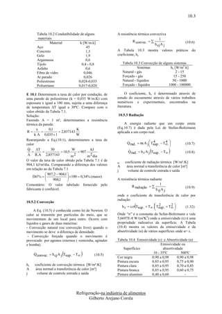10.3


       Tabela 10.2 Condutibilidade de alguns            A resistência térmica convectiva
       materiais                                                                    1
                Material           k [W/m.k]                      R convec.                         (10.6)
                                                                                 h cj A j
       Aço                              45
       Concreto                        1,3              A Tabela 10.3         mostra     valores práticos do
       Gelo                            1,9              coeficiente, hc.
       Argamassa                       0,6
       Tijolo                       0,4 - 0,8                Tabela 10.3 Convecção de alguns sistemas
       Asfalto                         0,6                             Sistemas            hc [W/m2.k]
       Fibra de vidro                 0,046                  Natural - gás                     2 - 15
       Ar parado                      0,026                  Forçado - gás                   15 - 250
       Poliestireno               0,028-0,035                Natural - líquidos             50 - 1000
       Poliuretano                0,017-0,020                Forçado - líquidos           1000 - 100000

E 10.1 Determinem a taxa de calor por condução, de           O coeficiente, hc é determinado através de
uma parede de poliestireno (k = 0,035 W/m.K) com        estudo do escoamento através de vários trabalhos
espessura x igual a 100 mm, sujeita a uma diferença     numéricos e experimentais, encontrados na
de temperatura ΔT igual a 30ºC. Compare com o           literatura.
valor obtido da Tabela 7.1.
Solução:                                                 10.5.3 Radiação
Fazendo A = 1 m², determinamos a resistência
térmica da parede.                                           A energia radiante que um corpo emite
       x       0,1               K                      (Eq.10.7) é dada pela Lei de Stefan-Boltzmann
 R                  2,857143                         aplicada a um corpo real.
      k A 0,035  1              W
Rearanjando a Eq.(10.1), determinamos a taxa de
calor                                                          Q rad .   A j  Tsup .  T. 
                                                                               
                                                                                   4        4
                                                                                                     (10.7)
                                                                                              
                                                                                             
 
 Q T           30            W          kJ
                      10,5     907                          
                                                               Q rad.  h r A j Tsup .  T           (10.8)
 A R.A 2,857143               m2       m 2 dia
O valor da taxa de calor obtido pela Tabela 7.1 é de          coeficiente de radiação térmica [W/m².K]
                                                        hr
904,1 kJ/m²dia. Comparando a diferença dos valores      A      área normal a transferência de calor [m²]
em relação ao da Tabela 7.1                             j       volume de controle entrada e saída
              907,2  904,1 
    Dif %                  100  0,34% (maior)
                             
                 904,1                                A resistência térmica radiante
Comentário: O valor tabelado fornecido pelo                                          1
                                                                  R radiação                        (10.9)
fabricante é confiável.                                                           h rj A j
                                                        onde o coeficiente de transferência de calor por
                                                        radiação
10.5.2 Convecção
                                                                                
                                                                                 
                                                                                    
                                                           h r  . Tsup .  T  Tsup .  T 
                                                                                    2        2
                                                                                               
                                                                                               
                                                                                                      (1.32)
     A Eq. (10.5) é conhecida como lei de Newton. O
calor se transmite por partículas do meio, que se       Onde “σ” é a constante de Sefan-Boltzmann e vale
movimentam de um local para outro. Ocorre com           5,6697E-8 W/(m²K4) onde a emissividade (ε) é uma
líquidos e gases de duas maneiras:                      propriedade radioativa da superfície. A Tabela
- Convecção natural (ou convecção livre) quando o       (10.4) mostra os valores da emissividade e da
movimento se deve a diferença de densidade.             absortividade (α) de vários superfícies onde α= ε.
 - Convecção forçada quando o movimento é
provocado por agentes externos ( ventoinha, agitador    Tabela 10.4 Emissividade (ε) e Absortividade (α)
e bomba).                                                                          Emissividade ou
                                                            Superfícies             absortividade
                       
     Q convec.  h cj A j Tsup .  T      (10.5)
                                                        Cor negra
                                                                              10 - 35ºC
                                                                             0,90 a 0,98
                                                                                                500ºC
                                                                                              0,90 a 0,98
                                                        Pintura escura       0,85 a 0,95      0,75 a 0,90
hc   coeficiente de convecção térmica [W/m².K]          Pintura clara        0,85 a 0,95      0,70 a 0,85
A    área normal a transferência de calor [m²]          Pintura branca       0,85 a 0,95      0,60 a 0,75
j     volume de controle entrada e saída                Pintura alumínio     0,40 a 0,60           -




                                  Refrigeração-na indústria de alimentos
                                         Gilberto Arejano Corrêa
 