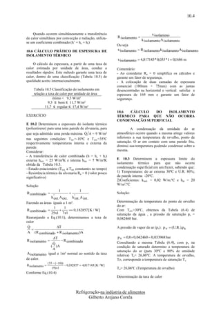 10.4


    Quando ocorem simultâneamente a transferência                                     x isolameno
de calor simultânea por convecção e radiação, utiliza-        R isolamento 
                                                                               k isolamento A isolamento
se um coeficiente combinado (h’ = hc + hr)
                                                              Ou seja
10.6 CÁLCULO PRÁTICO DE ESPESSURA DE                          x isolamento  R isolamento k isolamentoA isolamento
ISOLAMENTO TÉRMICO
                                                              x isolamento  4,817143 * 0,035 *1  0,1686 m
     O cálculo da espessura, a partir de uma taxa de
calor estimada por unidade de área, conduz a                  Comentário:
resultados rápidos. Este método garante uma taxa de           - Ao considerar Ra = 0 simplifica os cálculos e
calor, dentro de uma classificação (Tabela 10.5) de           garante um fator de segurança.
qualidade aceito internacionalmente.                          - A colocação de duas camadas de espessura
                                                              comercial (100mm + 75mm) com as juntas
     Tabela 10.5 Classificação do isolamento em               desencontradas na horizontal e vertical satisfaz a
     relação a taxa de calor por unidade de área              espessura de 169 mm e garante um fator de
                  ótimo < 9,3 W/m²                            segurança.
               9,3 ≤ bom ≤ 11,7 W/m²
            11,7 ≤ regular ≤ 17,4 W/m²
                                                              10.6 CÁLCULO    DO    ISOLAMENTO
EXERCÍCIO                                                     TÉRMICO PARA QUE NÃO OCORRA
                                                              CONDENSAÇÃO SUPERFICIAL
E 10.2 Determinem a espessura do isolante térmico
(poliestireno) para uma uma parede de alvenaria, para                  A condensação da umidade do ar
                                           
que seja admitida uma perda máxima Q A = 9 W/m²               atmosférico ocorre quando a mesma atinge valores
nas seguintes condições: Tint.=-10ºC e Text.=35ºC             inferiores a sua temperatura de orvalho, ponto de
respectivamente temperaturas interna e externa da             saturação. O ar em contato com uma parede fria,
parede.                                                       diminui sua temperatura podendo condensar sobre a
Considerar:                                                   mesma.
- A transferência de calor combinada (h = hc + hr)
externa hext. = 25 W/m²K e interna hint. = 7 W/m²K            E 10.3 Determinem a espessura limite do
obtida da Tabela 10.3.                                        isolamento térmico para que não ocorra
- Estado estacionário (Text. a Tint. constantes no tempo)     condensação superficial em um frezer, sabendo que:
- Resistência térmica da alvenaria Ra = 0 (valor pouco        1) Temperaturas: do ar externa 30ºC e U.R. 80%;
significativo)                                                da parede interna -20ºC.
                                                              2)Coeficientes: kisol. = 0,02 W/m.ºC e har = 20
Solução                                                       W/m².ºC
                       1             1
R combinado                                                 Solução:
                  ' A           ' A
                h ext . ext . h int . int .
Fazendo as áreas iguais a 1 m².                               Determinação da temperatura do ponto de orvalho
                                                              do ar:
                  1      1
R combinado                 0,182857 [K / W]              Com Text.=30ºC, obtemos da Tabela (6.4) de
                25x1 7 x1                                     saturação da água , a pressão de saturação ps =
Rearanjando a Eq.(10.1), determinamos a taxa de               0,042460 bar.
calor
 
 Q                  T                                        A pressão de vapor do ar (pv): p v  (U.R.).p s
   
 A (R combinado  R isolamento )A
                T                                             p v  0,8  0,042460  0,033968 bar
R isolamento         R combinado
                
                Q                                             Consultando a mesma Tabela (6.4), com p v na
               ( )A                                           condição de saturado determino a temperatura de
                A
                                                              saturação do ar (para 30ºC e 80% de umidade
A isolamento igual a 1m² normal ao sentido da taxa            relativa) Ts= 26,06ºC. A temperatura de orvalho,
de calor.                                                     To, corresponde a temperatura de saturação T s.
                 (35  (10))
R isolamento                  0,182857  4,817143 [K / W]
                    (9) x1                                    To= 26,06ºC (Temperatura de orvalho)
Conforme Eq.(10.4)
                                                              Determinação da taxa de calor



                                     Refrigeração-na indústria de alimentos
                                            Gilberto Arejano Corrêa
 