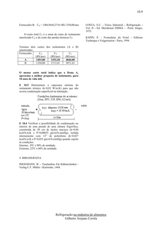10.9


Fornecedor B: CA = 100x50x0,2716=R$ 1358,00/ano       COSTA, E.C. - Física Industrial - Refrigeração -
                                                      Vol. II - Ed. Meridional EMMA - Porto Alegre,
                                                      1975.
   O custo total CT é a soma do custo do isolamento
amortizado CA e do custo das perdas térmicas CP       RAPIN, P. - Formulaire du Froid - Editions
                                                      Technique e Vulgarisation - Paris, 1994.

Teremos dois custos dos isolamentos (A e B)
amortizados .
Fornecedor      CA        CP          CT
              (R$/ano) (R$/ano)    (R$/ano)
    A         1493,80  3352,20     4846,00
    B         1358,80  3713,41     5071,41


O menor custo total indica que a firma A,
apresenta a melhor proposta de isolamento, para
10 anos de vida útil.

E 10.5 Determinem a espessura mínima do
isolamento térmico (k=0,03 W/m.K) para que não
ocorra condensação superficial na tubulação.




E 10.6 Verificar a possibilidade de condensação no
interior de uma parede de uma câmara frigorífica,
constituída de 30 cm de tijolos maciços (k=0,84
kcal/h.m.K e P=0,00055 gm/m²h.mmHg), isolada
internamente com 12” de polietileno (k=0,027
kcal/h.m.K e P=0,055 gm/m²h.mmHg) quando sujeita
às condições:
Internas, 0ºC e 90% de umidade,
Externas, 22ºC e 60% de umidade.


4. BIBLIOGRAFIA

PHOLMANN, W. - Taschenbuc Für Kältetechniker -
Verlag C.F. Müller - Karlsruhe, 1964.




                              Refrigeração-na indústria de alimentos
                                     Gilberto Arejano Corrêa
 