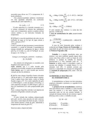 necessária para elevar em 1°C a temperatura de 1
                                                                                      5  0º C  969,2kJ
                                                                               kJ
kg da substância.                                      Qs  100kg  1,9384
                                                         c                   kg º C
    Esta proporcionalidade podemos transformar
                                                                                    x0  2º C  837,36kJ
                                                                               kJ
em uma igualdade utilizando um coeficiente             Q s  100kg  4,1868
conhecido por calor específico, c.                         r                 kg º C
                                                       Latente:
             Q  m.ct 2  t 1                (1.3)                      kJ
                                                       Q l  100kg  335      33500 kJ
    O calor específico (cp à pressão constante ou cv                      kg
à volume constante) na maioria das substâncias         O calor retirado das verduras é a soma das três
varia com a temperatura, porém se podem utilizar       parcelas -35306,56 kJ
valores médios, c, em intervalos limitados de          A taxa de transferência de calor proporcionado
temperatura.                                           pelo gelo,
E 1.5 Qual é a taxa de transferência de calor em um
resfriador de água se 0,4 kg/s de água entram a          35306,56kJ  0,408641 kW  408,641 W
                                                        Q
                                                                       s
20°C e deixam a 9°C?                                        24h  3600
 Solução                                                               h
Como a pressão da água permanece essencialmente            A taxa de calor fornecida pelas verduras é
constante, o cp pode ser utilizado. A quantidade de    conhecida por Carga Térmica do Produto(Qp), e a
energia retirada por quilograma de água é obtida       capacidade do gelo de retirar este calor é chamada
pela Eq. (1.3) onde o cp vale 4,19 kJ/kg.K no caso     de Potência Frigorífica (Pf).
da água e m  0,4 kg / s .
           
                                                            Trabalho é a energia transferida entre um
  0,4 kg/s x 4,19 kJ/kg.K x (20-9)°C = 18,44 kJ/s      sistema e um meio ambiente quando algum deles
                                                      exerce uma força sobre o outro ao longo de certa
                   Q  18,44 kW                        distância. A unidade de trabalho no Sistema
                                                       Internacional é o Nm, chamado joule (J). A
     Em cálculos de refrigeração se considera com      Potência se define como a velocidade a qual se
freqüência dois tipos de calor:                        executa este trabalho. A unidade básica é o J/s,
Calor sensível, que é o calor trocado pela             chamado watt (W). A unidade corrente que
substância envolvendo variação na sua temperatura;     expressa a capacidade nos sistemas de refrigeração
Calor latente, que é o calor trocado que envolve       é a tonelada de refrigeração (TR), onde 1 TR vale
variação de fase da substância.                        3,51 kW.

E 1.6 Em uma câmara frigorífica foram colocados        1.8 PRIMEIRA E SEGUNDA LEI
100 kg de gelo a -5°C para esfriar alguns vegetais.        DA TERMODINÂMICA
Vinte e quatro horas mais tarde, o gelo se fundiu
ficando a água a 2°C. Se o calor específico do gelo         A termodinâmica se baseia em dois princípios
é 1,9384 kJ/kg°C, o calor de fusão é 335 kJ/kg, e o    empíricos chamados a primeira e a segunda lei da
calor específico da água é 4,1868 kJ/kg°C, qual é a    termodinâmica.
taxa de transferência de calor proporcionado pelo           A primeira lei da termodinâmica estabelece
gelo?                                                  uma equivalência entre o trabalho e o calor trocado
Nota: a câmara frigorífica referida é um depósito de   entre um sistema e o seu meio exterior, cujo
alimentos refrigerados somente com gelo.               enunciado pode ser em um sistema fechado: A
                                                       variação da energia interna de um sistema é igual à
 Solução                                               diferença entre o calor e o trabalho trocado.
     O calor retirado das verduras, proporcionado
pelo gelo envolve duas parcelas de calor sensível,                      Q  W  U                     (1.4)
uma antes e outra depois da fusão do gelo, e uma de
calor latente durante a fusão do gelo. Admitindo a     Q recebido +       W recebido –
temperatura de fusão do gelo 0°C,                      Q fornecido -      W efetuado +
Sensíveis antes e depois da fusão:                     Por unidade de massa:

                                                                       q  w  u 2  u1                (1.5)
 