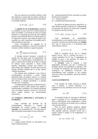 Para um sistema em movimento (aberto), onde       pv – energia potencial de fluxo associado ao campo
fica implícita a conservação da energia contida em     de forças do escoamento.
um volume de controle, supondo fluxo estacionário.     c²/2 – energia cinética.
É calculada mediante:                                  gz – energia potencial gravitacional.

              Q  W  me1  e 2   0
                                            (1.6)        Na análise de alguns processos específicos, as
                                                       duas últimas parcelas costumam ser negligenciada
     A segunda lei da termodinâmica estabelece         em presença das demais, de modo que a equação
as condições em que é possível a transformação de      (1.6) pode ser rescrita na forma:
calor em trabalho. A conversão de calor em energia
mecânica é conseguida por meio de uma máquina               Q  W  m[u 2  u1   p1v1  p 2 v 2 ]
                                                                                                       (1.9)
térmica, cujo enunciado (Kelvin e Planck) pode ser:
É impossível construir uma máquina térmica que,            Uma      combinação      de    propriedades
operando em ciclo, transforme em trabalho todo o       termodinâmicas ocorre quando temos um processo
calor recebido de uma fonte.                           à pressão constante que denominamos de entalpia
     Como conseqüência da segunda lei da               (h) e que é a soma (u+pv), e se dividirmos pela
termodinâmica estabelece o conceito de entropia. A     vazão mássica teremos:
entropia se define mediante a seguinte equação:
                                                                       q  w  h 2  h1                  (1.10)
             dQ                                (1.7)
       dS        (processo reversível)                     Onde h = entalpia, em kj / kg; u = energia
               T
     A entropia procura mensurar a parcela de          interna, em kJ / kg; p = pressão, em N/m²; v =
energia que não pode mais ser transformada em          volume específico, em m³/ kg. A importância da
trabalho, em transformações termodinâmicas. O          entalpia se deve a sua presença em todos os
calor é a forma mais evidente de se fazer a entropia   problemas em fluxo estacionário.
do sistema variar (aumentar o micro estado                  A entropia, como a entalpia, é uma
significa desperdiçar energia que poderia ser          propriedade matemática que não é evidente por
aproveitada como trabalho), ao passo que a troca de    medições diretas. Em engenharia, a entropia é útil
energia mediante trabalho por si só não implica        na solução de problemas que incluem processos
variação da entropia.                                  isotérmicos ou adiabáticos reversíveis. Em
     Em sistemas mais complexos, o que inclui as       termodinâmica mais avançada, se usa entropia
transformações irreversíveis é quase sempre            como um critério de equilíbrio, através de análises
produzida dentro do próprio sistema, e a variação      exergéticas.
total na entropia destes sistemas é igual à soma de
dois termos: a entropia produzida e a entropia         1.10 O GAS PERFEITO
trocada com a vizinhança.
     A entropia trocada equivale, conforme descrito,        Uma equação de estado expressa a relação
à integral de dQ/T, sendo sempre nula quando a         entre a pressão, o volume específico e a
transformação é adiabática. Já a entropia produzida    temperatura de uma substância. No caso de um gás
vale zero apenas quando o processo é reversível,       perfeito:
sendo sempre positiva em transformações
irreversíveis.                                                             pv  RT                       (1.11)

1.9 ENERGIA ESPECÍFICA, ENTALPIA E                          A constante do gás, R, varia para os diferentes
ENTROPIA.                                              gases. A equação (1.11) é satisfatória para gases
                                                       reais a relativamente altas temperaturas e baixas
     Como resultado da primeira lei da                 pressões; em cálculos do ar úmido este se comporta
termodinâmica, obtivemos o conceito da                 como um gás perfeito.
propriedade de energia interna. A energia                   Para os gases perfeitos podemos deduzir
específica do escoamento (Eq. 1.8) inclui todos os     muitas relações que incluem calores específicos.
tipos de energia armazenadas em suas moléculas         Para qualquer processo, podemos provar que a
                                                       energia interna é função só da temperatura e é
                                                       expressa por:
                             c2
              e  u  pv        gz           (1.8)
                              2                                   u 2  u1  cv t 2  t1               (1.12)
Onde temos:
u – energia interna (devido ao movimento e/ou
forças intermoleculares).
 