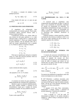 O mesmo, a variação de entalpia é para                                 m x cp x  m y cp y 
qualquer processo:                                                  cp                                       (1.20)
                                                                                    m
           h 2  h1  cpt 2  t1            (1.13)
                                                        1.12 PROPRIEDADES DA ÁGUA E DO
                                                        VAPOR
    Uma relação útil entre cp e cv para um gás
perfeito é:                                                  É essencial para o engenheiro, uma
              cp  cv  R                (1.14)         compreensão das propriedades da água. O vapor de
                                                        água é uma constituinte da atmosfera, importante
1.11 MISTURAS DE GASES PERFEITOS                        no cálculo da climatização de ambientes. As
                                                        propriedades termodinâmicas da água, no estado de
    O     engenheiro      de   refrigeração     trata   vapor e de líquido, podem ser encontradas em
continuamente com misturas gasosas. Nesta seção,        tabelas e gráficos em literatura especializada, como
recordemos alguns conceitos básicos sobre a             os fornecidos pela ASHRAE Handbook of
mistura de gases perfeitos.                             Fundamentals.
    Consideremos primeiro um volume dado de                  Podemos calcular o volume específico, entalpia
uma mistura de dois gases perfeitos x e y, onde         e entropia de uma mistura se conhecer o título x, ou
cada gás ocupa o volume total V, e cada gás está à      seja, kg de vapor saturado por kg de mistura. As
mesma temperatura T. Posto que estejam tratando         equações seguintes são evidentes:
de gases perfeitos, não há interação entre eles e
cada um cumpre separadamente com a equação                                   v  1  x v l  xv v
(1.11). Podem-se aplicar as seguintes relações:                              h  1  x h l  xh v
                   m  mx  my
                                                                            s  1  x s l  xs v
                    V  Vx  Vy
                    T  Tx  Ty                         1.13 A EQUAÇÃO DA                           ENERGIA    EM
                                                        FLUXO ESTACIONÁRIO
                    p  px  py
    Posto que se suponha que cada gás se comporta            A maioria dos processos termodinâmicos são
como se o outro não estivesse presente, temos de        processos de fluxo estacionário com respeito ao
acordo com a equação (1.11):                            tempo. A equação da energia em fluxo
                                                        estacionário, pela primeira lei da termodinâmica, a
              px V  mx R x T                           soma de todas as energias que entram em um
                                              (1.15)    sistema deve ser igual à soma de todas as energias
              pyV  myR yT                    (1.16)    que saem do sistema. Ou seja:

e para a mistura de todos os gases,                               V12                   V2           
                                                        m(h 1 
                                                                      z1 )  Q  m(h 2  2  z 2 )  W      (1.21)
                                                                  2g                      2g
               pV  mRT                       (1.17)    Onde a entalpia é
das equações (1.15) - (1.17), temos:                                    h  u  pv                 (1.22)
                                                        Na maioria dos problemas de engenharia, muito dos
          R
                m x R x  m y R y           (1.18)
                                                        termos são desprezíveis ou não existem.
                        m
                                                        E 1.17 Determine a potência necessária, para
    A constante da mistura de gases perfeitos é a       comprimir em processo isentrópico (adiabático e
média ponderada das constantes dos componentes.         sem atrito) 0,204 kg/s de vapor de amônia saturada,
    Quando os gases se misturam adiabaticamente,        desde 1,44 bar até 4 bar (pressões absolutas), em
sem haver nenhum trabalho, a primeira lei da            um processo de fluxo estacionário.
termodinâmica requer que a entalpia do sistema           Solução
permaneça constante. Ou seja, podemos escrever,              A equação (1.21) para fluxo estacionário,
                                                        desprezando a energia cinética e potencial de
                m x h x  m y h y                     posição (pequenas). A potencia do compressor
           h                                 (1.19)                     W  m h 2  h1
                                                                                                      (a)
                       m
                                                              Com a pressão p1= 1,44 bar pode ser
E para o calor específico cp:
                                                        determinada na Tabela 2.1 da amônia saturada a
                                                        entalpia h1= 1409,51 kJ/kg e a entropia do vapor S1
                                                        = 5,71 kJ/kg.K
 