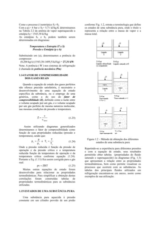 Como o processo é isentrópico S1=S2                     conforme Fig. 1.2, retrata a terminologia que define
Com a p2= 4 bar e S2= 5,71 kJ/kg.K determinamos         os estados de uma substância pura, onde o título x
na Tabela 2.2 da amônia de vapor superaquecido a        representa a relação entre a massa de vapor e a
entalpia h2= 1543,38 kJ/kg                              massa total.
As entalpias h1 e h2 podem também serem
determinadas em diagramas:

         Temperatura e Entropia (T x S)
           Pressão e Entalpia (p x h)

Substituindo em (a), determinamos a potência do
compressor
 (0,204 kg/s) (1543,38-1409,51kJ/kg) = 27,31 kW
                   
Nota: A potência ( W ) nos sistemas de refrigeração
é chamada de potência mecânica (Pm)

1.14 FATOR DE COMPRESSIBILIDADE
     DOS GASES REAIS

   Quando a equação de estado dos gases perfeitos
não oferece precisão satisfatória, é necessário o
desenvolvimento de uma equação de estado
específica da substância, ou o emprego de uma
genérica, como a do uso do fator de
compressibilidade (Z), definido como a razão entre
o volume ocupado por um gás, e o volume ocupado
por um gás perfeito de mesma natureza molecular,
nas mesmas condições de pressão e temperatura.

                         v
                 Z                           (1.23)
                      v ideal

      Assim utilizando diagramas generalizados
determinamos o fator de compressibilidade como
função de suas propriedades reduzidas (pressão e
temperatura), sendo que:
                  p            T                          Figura 1.2 – Método de obtenção dos diferentes
            pr      e Tr                     (1.24)             estados de uma substância pura
                 pc           Tc
Onde a pressão reduzida é função da pressão de
                                                        Repetindo-se a experiência para diferentes pressões
operação e da pressão crítica e a temperatura
                                                        e com a equação de estado, seus resultados
reduzida função da temperatura de operação e da
                                                        permitirão obter tabelas (propriedades do fluido
temperatura crítica conforme equação (1.24).
                                                        saturado e superaquecido) ou diagramas (Fig. 1.3)
Portanto a Eq. (1.11) fica assim corrigida para o gás
                                                        que apresentam a relação entre as propriedades
real:
                                                        termodinâmicas, bem como permite visualizar os
                 pv  ZRT                      (1.25)
                                                        processos que ocorrem com as substâncias. As
    Muitas outras equações de estado foram              tabelas dos principais fluidos utilizados em
desenvolvidas para relacionar as propriedades           refrigeração encontram-se em anexo, assim como
termodinâmicas. Para simplificar a obtenção destas      exemplos de sua utilização.
correlações foram construídas tabelas de
propriedades termodinâmicas para as substâncias
utilizadas.

1.15 ESTADOS DE UMA SUBSTÂNCIA PURA

   Uma substância pura aquecida à pressão
constante em um cilindro provido de um pistão
 