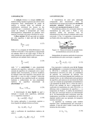 1.18 RADIAÇÃO                                                1.19 CONVECÇÃO

     A radiação térmica é a energia emitida pela                 A transferência de calor pela convecção
matéria (sólida, líquida ou gasosa) que estiver numa         compreende      dois     mecanismos.    Além da
temperatura finita. Independente do estado da                transferência de energia provocada pelo movimento
matéria, a emissão pode ser atribuída as                     molecular aleatório (difusão), a energia se
modificações eletrônicas dos átomos ou das                   transfere pelo movimento de massa do fluido.
moléculas que a constituem, onde a energia do                    Os problemas práticos de convecção tratam da
campo de radiação é transportada por ondas                   transferência de calor entre o fluido e uma
eletromagnéticas independente de qualquer meio               superfície sólida. Os processos reais de
material, ocorrendo com maior eficiência no vácuo.           transferência de calor incluem condução tanto como
     O fluxo máximo (W/m²) que pode ser emitido              convecção. A Fig. 1.4, apresenta o escoamento de
por uma superfície é dado pela lei de Stefan-                um fluido sobre uma superfície aquecida.
Boltzmann.

                  
                  Q rmáx                            (1.27)
                          .TS4
                    A

Onde “σ” é a constante de Sefan-Boltzmann e vale                Figura 1.4 – Desenvolvimento da camada limite
5,6697E-8 W/(m²K4). Esta superfície é denominada                      na transferência convectiva de calor
um radiador ideal ou um corpo negro. O fluxo de
calor emitido por uma superfície real é menor que o              Independente da natureza particular do processo
emitido por um radiador ideal e dado por                     de transferência de calor convecção, a equação é:

                   
                   Qr                               (1.28)                    
                                                                              Qc
                       ..TS4                                        qc        h c Ts  Tf            (1.33)
                   A                                                          A

onde “  “ a emissividade é uma propriedade                     Esta expressão é conhecida como lei de Newton
radioativa da superfície, indicando a eficiência da          do resfriamento e a constante de proporcionalidade
emissão da superfície em comparação com o maior              hc (W/m².K) é conhecida como coeficiente de
radiador ideal. Inversamente, se houver incidência           transferência convectivo de calor, ou condutância
de radiação sobre uma superfície, uma parcela será           da película, ou coeficiente de película. Em
absorvida e a taxa na qual a energia é absorvida             particular este coeficiente depende das condições na
pela unidade de área superficial pode ser calculada          camada limite, ou são influenciados pela geometria
mediante o conhecimento de uma propriedade                   da superfície, pela natureza do movimento do fluido
radiativa    da     superfície   denominada      de          e por um conjunto de propriedades termodinâmicas
absortividade “  “.                                         e de transporte do fluido. Isto é, o fluxo de calor qc
                                                             (W/m²) por unidade de área é proporcional ao
                             
                Q r (abs)   Q r (inc)             (1.29)   coeficiente de transferência de calor (W/m².K) e a
                                                             diferença entre a temperatura da superfície ts e a
                                                             temperatura do fluido tf. A análise da transferência
     A determinação da taxa líquida na qual a                de calor por convecção baseia-se na determinação
radiação é trocada entre superfícies, admitindo              de hc. Na determinação deste coeficiente, alem das
    (superfície cinzenta) é:
                                           
                                                             temperaturas envolvidas na transferência de calor,
           
           Q   A T 4  T 4            (1.30)              depende também para sua operação, do transporte
            r                 S       VIZ
                                                             mecânico de massa.
Em muitas aplicações é conveniente exprimir a                     A superfície na vizinhança pode também
troca líquida de radiação térmica na forma:                  transferir calor, simultaneamente por convecção e
                                                             radiação. A taxa de calor é então a soma das taxas
           Q r  h r ATs  Tviz 
                                                   (1.31)   térmicas dos dois modos:

onde o coeficiente de transferência radiativa de                              q  q c q r                  (1.34)
calor é:

                                  
      h r  .TS  TVIZ  TS2  TVIZ
                                   2
                                                   (1.32)
 