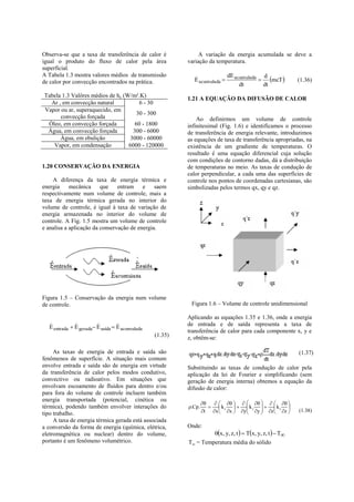 Observa-se que a taxa de transferência de calor é             A variação da energia acumulada se deve a
igual o produto do fluxo de calor pela área              variação da temperatura.
superficial.
A Tabela 1.3 mostra valores médios de transmissão                        dE acumulada d
de calor por convecção encontrados na prática.
                                                           
                                                           E acumulada               mcT             (1.36)
                                                                              dt      dt
Tabela 1.3 Valôres médios de hc (W/m².K)
                                                         1.21 A EQUAÇÃO DA DIFUSÃO DE CALOR
  Ar , em convecção natural            6 - 30
Vapor ou ar, superaquecido, em
                                     30 - 300
      convecção forçada                                      Ao definirmos um volume de controle
 Óleo, em convecção forçada          60 - 1800           infinitesimal (Fig. 1.6) e identificamos o processo
 Água, em convecção forçada         300 - 6000           de transferência de energia relevante, introduzimos
      Água, em ebulição            3000 - 60000          as equações de taxa de transferência apropriadas, na
   Vapor, em condensação          6000 - 120000          existência de um gradiente de temperaturas. O
                                                         resultado é uma equação diferencial cuja solução
                                                         com condições de contorno dadas, dá a distribuição
1.20 CONSERVAÇÃO DA ENERGIA                              de temperaturas no meio. As taxas de condução de
                                                         calor perpendicular, a cada uma das superfícies de
    A diferença da taxa de energia térmica e             controle nos pontos de coordenadas cartesianas, são
energia     mecânica     que    entram e       saem      simbolizadas pelos termos qx, qy e qz.
respectivamente num volume de controle, mais a
taxa de energia térmica gerada no interior do
volume de controle, é igual à taxa de variação de
energia armazenada no interior do volume de
controle. A Fig. 1.5 mostra um volume de controle
e analisa a aplicação da conservação de energia.




Figura 1.5 – Conservação da energia num volume
de controle.                                              Figura 1.6 – Volume de controle unidimensional

                                                         Aplicando as equações 1.35 e 1.36, onde a energia
                               
  E entrada  E gerada E saída  E acumulada            de entrada e de saída representa a taxa de
                                                         transferência de calor para cada componente x, y e
                                                (1.35)   z, obtêm-se:

     As taxas de energia de entrada e saída são                                                          (1.37)
fenômenos de superfície. A situação mais comum
envolve entrada e saída são de energia em virtude        Substituindo as taxas de condução de calor pela
da transferência de calor pelos modos condutivo,         aplicação da lei de Fourier e simplificando (sem
convectivo ou radioativo. Em situações que               geração de energia interna) obtemos a equação da
envolvam escoamento de fluidos para dentro e/ou          difusão de calor:
para fora do volume de controle incluem também
energia transportada (potencial, cinética ou
                                                                              
térmica), podendo também envolver interações do          .Cp.        kx    ky    kz 
tipo trabalho.                                                   t x  x  y y  z  z 
                                                                                                       (1.38)
     A taxa de energia térmica gerada está associada
a conversão da forma de energia (química, elétrica,      Onde:
eletromagnética ou nuclear) dentro do volume,                     x, y, z, t   Tx, y, z, t   T
portanto é um fenômeno volumétrico.                      T = Temperatura média do sólido
 