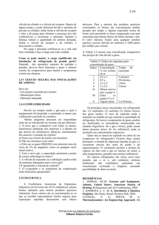 2-10


válvula do cilindro e a válvula do receptor. Depois de    adversos. Para a maioria dos produtos químicos
algum tempo, a vazão diminuiu devido o aumento de         examinados, os limites são concentrações médias
pressão no cilindro, então fecha a válvula do receptor    pesadas por tempo e alguma exposição acima do
e abra a de purga para eliminar a presença dos não        limite seria permitida se fosse compensada com uma
condensáveis e recomeçar a operação. Quando a             exposição equivalente abaixo do limite durante o dia.
balança indicar a quantidade de amônia desejada,          O valor máximo fixado para qualquer produto
fechar a válvula do receptor e do cilindro, e             químico (exceto dióxido de carbono) é 1000 partes
desconectar o cilindro.                                   por milhão, por volume.
    Na carga e descarga certificar-se se a sala está
bem ventilada e faça a carga com todo cuidado.            A Tabela 2.5 mostra uma classificação comparativa
                                                          dos perigos de vida devido a gases
Como se pode manter a carga equilibrada em
instalações de refrigeração de grande porte?                     Tabela 2.5 Ìndice de segurança para
Depende das operações manuais de partidas e                      concentração de gases.
paradas, deve-se fazer funcionar e parar o número                Índice Concentração Tempo de
correto de compressores para manter a temperatura                         % em volume exposição
correta nas câmaras.                                                      de ar
                                                                    1     0,5 a 1          5 minutos
2.13 GESTÃO SEGURA DAS INSTALAÇÕES                                  2     0,5 a            30 minutos
DE AMÔNIA                                                           3     2 a 2,5          1 hora
                                                                    4     2 a 2,5          2 horas
Deve ter:                                                          5a     Menos nocivo
- Um projeto orientado por normas.                                        que o grupo 4
- Manutenção eficaz                                                5b     Entre        os
- Operação adequada.                                                      grupos 5ª e 6
                                                                    6     Algum efeito     2 a 20 horas
2.14 COMPATIBILIDADE
                                                               Os principais riscos encontrados em refrigeração
     Deverá ser sempre usado o gás para o qual o          são: (1) explosões; (2) incêndio (3) efeitos tóxicos
equipamento foi projetado e construído, a menos que       dos gases usados. O risco de explosão tende a
o fabricante concorde no contrário.                       aumentar na medida em que aumenta a quantidade de
     Muitas perguntas precisam ser respondidas            refrigerante. Se houver escapamento de gases, podem
antes de ser introduzido no sistema, um gás diferente:    ser danificadas as mercadorias armazenadas nas
1. O novo gás é compatível com todos os metais,           câmaras frigoríficas. Se o gás é tóxico, pode causar
elastômeros (dilatação dos materiais e a difusão do       danos pessoais sérios. Se for inflamável, pode se
gás através do elastômero), plásticos, enrolamentos       acumular em concentrações explosivas.
dos motores e isolação do sistema?                             Quais são as causas de explosão no cárter de um
a) Nunca use cloreto de metila com alumínio;              compressor de refrigeração? Existem duas causas
b) Não use amoníaco com cobre;                            principais: a entrada de impurezas líquidas no gás e o
 c) Não use os gases FREON® com alumínio mais de          vazamento através dos anéis de pistão e do
cerca de 2% de magnésio, zinco ou qualquer outro          engaxetamento. O vazamento permite a mistura de
metal reativo.                                            vapores de óleo com o gás no interior do cárter, a
2. Com o novo gás, a capacidade aumentará a ponto         altas temperaturas, gerando uma mistura inflamável.
de causar sobrecarga no motor?                                 Os vapores refrigerantes são várias vezes mais
3. A válvula de expansão ou a tubulação capilar serão     pesados que o ar e, sob condições estáticas
de tamanhos adequados para o novo gás?                    (ambientes mal ventilados), aumentam sua
4 É apropriado o sistema de controle?                     concentração excluindo o oxigênio, causando
5. O evaporador e as serpentinas de condensação           possibilidade de dano ou morte.
terão dimensões apropriadas?

2.15 SEGURANÇA                                            REFERÊNCIAS
                                                          1. ASHRAE. HVAC Systems and Equipment.
     A Conferência Americana de Higienistas               Atlanta, United States: American Society of
Industriais do Governo dos EUA estabeleceu valores        Heating, Refrigeration and Air Conditioning, 2008.
limites adotados para muitos produtos químicos            2. BARBOSA, L. C. de A. Introdução à Química
industriais. Esses valores são as concentrações no ar     Orgânica. São Paulo, Brasil: Prentice Hall, 2004.
que se acredita representarem limites seguros para        3.CENGEL,       Y.     A.,    BOLES,        M.    A.
exposições repetidas diariamente sem efeitos              Thermodynamics: An Engineering Approach. 6th



                                     Refrigeração-na indústria de alimentos
                                            Gilberto Arejano Corrêa
 