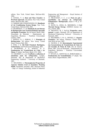 2-11


edition. New York, United States: McGraw-Hill,          Engineering and Management – Royal Institute of
2006.                                                   Technology, 2007.
4. CENGEL, Y. A. Heat and Mass Transfer: A              12. PRUZAESKY, F. C., et al. Pasta de gelo e
Practical Approach. 3rd edition. New York, United       nanofluidos em sistemas de refrigeração.
States: McGraw-Hill, 2007.                              Climatização e Refrigeração, edição n° 96, p. 47-
5. CARRIER AIR CONDITIONING CO. Handbook                60, 2008.
of Air Conditioning System Design. New York,            13. ROTH, K., ZOGG, R., BRODRICK, J. Cool
United States: McGraw-Hill, 2003.                       Thermal Energy Storage. ASHRAE Journal, vol.
6. CHUMIOQUE, J. J. R. Simulação de um Sistema          48, p. 94-96, 2006.
de Refrigeração com Termoacumulação operando            14. SKOVRUP, M. J. SecCool Properties: users
em Regime Transiente. Rio de Janeiro, Brasil, 2004.     manual. Lyngby, Denmark: IPU & Department of
Dissertação de Mestrado – Departamento de               Mechanical Engineering Technical – University of
Engenharia Mecânica – Pontifícia Universidade           Denmark, 2005.
Católica, 2004.                                         15. SOLOMONS, T. W. G., FRYHLE, C. Organic
7. DOSSAT, R. J., HORAN, T. J. Principles of            Chemistry. 9th edition. Hoboken, United States:
Refrigeration. 5th edition. New Jersey, United          John Wiley & Sons, 2007.
States: Prentice Hall, 2001.                            16. TICONA, E. M. Determinação Experimental
8. FINK, J. K. Oil Field Chemical. Burlington,          das Características de Transferência de Calor de
United States: Gulf Professional Publishing, 2003.      um Gerador de Pasta de Gelo. Rio de Janeiro,
9. INCROPERA, F. P., DEWITT, D. P.                      Brasil, 2007. Tese de Doutorado – Departamento de
Fundamentos de Transferência de Calor e de              Engenharia Mecânica – Pontifícia Universidade
Massa. 4ª edição. São Paulo, Brasil: LTC, 2002.         Católica, 2007.
10. JAKOBSEN, A., et al. CoolPack: a collection of      17. WYLEN, G., SONNTAG, R., BORGNAKKE, C.
simulation tools for refrigeration. Lyngby,             Fundamentos da Termodinâmica. 6ª edição. São
Denmark: IPU & Department of Mechanical                 Paulo, Brasil: Edgard Blücher, 2003.
Engineering Technical – University of Denmark,
2001.
11. MELINDER, A. Thermophysical Properties of
Aqueous Solution Used as Secondary Working
Fluids. Stockholm, Sweeden, 2007. Doctoral Thesis
– Dept. of Energy Technology, School of Industrial




                                   Refrigeração-na indústria de alimentos
                                          Gilberto Arejano Corrêa
 
