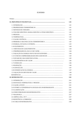 SUMÁRIO


Prefácio ....................................................................................................................................................    IV

01. PRINCÍPIOS FUNDAMENTAIS...................................................................................................                                  1-01

     1.1 INTRODUÇÃO .............................................................................................................................               1-01
     1.2 PROPRIEDADES TERMODIÂMICAS ......................................................................................                                      1-01
     1.3 SISTEMAS DE UNIDADES ......................................................................................................                            1-01
     1.4 VOLUME ESPECÍFICO, MASSA ESPECÍFICA E PESO ESPECÍFICO.................................                                                                 1-01
     1.5 PRESSÃO.....................................................................................................................................           1-01
     1.6 TEMPERATURA ........................................................................................................................                   1-02
     1.7 CALOR E POTÊNCIA ...............................................................................................................                       1-02
     1.8 PRIMEIRA E SEGUNDA LEI DA TERMODINÂMICA .........................................................                                                      1-03
     1.9 ENERGIA, ENTALPIA E ENTROPIA ......................................................................................                                    1-03
     1.10 GÁS PERFEITO .......................................................................................................................                  1-04
     1.11 MISTURAS DE GASES PERFEITOS ......................................... ............................................                                    1-04
     1.12 PROPRIEDADES DA ÁGUA E DO VAPOR ............................. ............................................                                            1-04
     1.13 EQUAÇÃO DA ENERGIA EM FLUXO ESTACIONÁRIO ......... ........................................                                                           1-04
     1.14 FATOR DE COMPRESSIBILIDADE DOS GASES REAIS ............... ..................................                                                         1-05
     1.15 ESTADO DE UMA SUBSTÂNCIA PURA ..................................... .......................................                                           1-05
     1.16 TRANSFERÊNCIA DE CALOR .................................................... ......................................                                    1-06
     1.17 CONDUÇÃO ................................................................................. ..... ................................                     1-06
     1.18 RADIAÇÃO........................................................................................ ..... ...........................                    1-06
     1.19 CONVECÇÃO ...................................................................................... ..... .......................                        1-07
     1.20 CONSERVAÇÃO DA ENERGIA .................................................... ... ..... .......................                                         1-07
     1.21 EQUAÇÃO DA DIFUSÃO DE CALOR .................................. ... ..... ...............................                                              1-08
     REFERÊNCIAS ..................................................................................... ... ..... ..........................                     1-09
02. REFRIGERANTE .....................................................................................................................                          2-01

     2.1 INTRODUÇÃO ............................................................................ ... ..... ..............................                       2-01
     2.2 EFEITOS DA TEMPERATURA E PRESSÃO ............... ... ..... ..........................................                                                  2-01
     2.3 CALOR LATENTE ........................................................................................ ... ..... ............                          2-01
     2.4 FATORES A CONSIDERAR NA ESCOLHA DE UM REFRIGERANTE ........................                                                                            2-01
     2.5 CLASSIFICAÇÃO ............................................................... ... ..... .......................................                        2-01
     2.6 COMPATIBILIDADE DOS REFRIGERANTES .................... ... ..... ..................................                                                    2-07
     2.7 SEGURANÇA ....................................................................... ... ... ..... ..................................                     2-07
     2.8 AMÔNIA (NH3) - R717 ................................................................. .... ..................................                          2-07
     2.9 RESISTÊNCIA A CORROSÃO ....................................................... .... ..................................                                 2-08
     2.10 CARGA DO REFRIGERANTE ................................................. .... ..................................                                       2-08
 