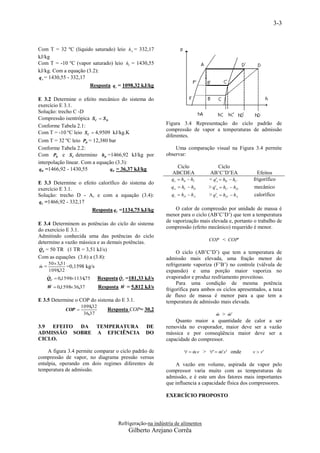 3-3



Com T = 32 ºC (liquido saturado) leio hA = 332,17
kJ/kg
Com T = -10 ºC (vapor saturado) leio hC = 1430,55
kJ/kg. Com a equação (3.2):
q e = 1430,55 - 332,17
                       Resposta qe = 1098,32 kJ/kg

E 3.2 Determine o efeito mecânico do sistema do
exercício E 3.1.
Solução: trecho C -D
Compressão isentrópica SC  S D
Conforme Tabela 2.1:                                    Figura 3.4 Representação do ciclo padrão de
                                                        compressão de vapor a temperaturas de admissão
Com T = -10 ºC leio SC  4,9509 kJ/kg.K
                                                        diferentes.
Com T = 32 ºC leio PD = 12,380 bar
Conforme Tabela 2.2:                                        Uma comparação visual na Figura 3.4 permite
Com PD e SC determino hD =1466,92 kJ/kg por             observar:
interpolação linear. Com a equação (3.3):
 qW =1466,92 - 1430,55          qW = 36,37 kJ/kg
                                                            Ciclo                 Ciclo
                                                           ABCDEA            AB’C’D’EA             Efeitos
                                                           qe  hB  hC     < q'e  hB'  hC'    frigorífico
E 3.3 Determine o efeito calorífico do sistema do
exercício E 3.1.                                           qw  hC  hD     > q' w  hC'  hD'   mecânico
Solução: trecho D - A, e com a equação (3.4):              qc  hD  hA     > q' c  hD'  hA    calorífico
qC =1466,92 - 332,17
                        Resposta qC =1134,75 kJ/kg          O calor de compressão por unidade de massa é
                                                        menor para o ciclo (AB’C’D’) que tem a temperatura
                                                        de vaporização mais elevada e, portanto o trabalho de
E 3.4 Determinem as potências do ciclo do sistema
                                                        compressão (efeito mecânico) requerido é menor.
do exercício E 3.1.
Admitindo conhecida uma das potências do ciclo
                                                                            COP < COP'
determino a vazão mássica e as demais potências.
 
QE = 50 TR (1 TR = 3,51 kJ/s)
                                                             O ciclo (AB’C’D’) que tem a temperatura de
Com as equações (3.6) a (3.8):                          admissão mais elevada, uma fração menor do
   50  3,51                                            refrigerante vaporiza (F’B’) no controle (válvula de

m=           =0,1598 kg/s
    1098,32                                             expansão) e uma porção maior vaporiza no
   
   QC  0 ,15981134,75            
                          Resposta QC =181,33 kJ/s      evaporador e produz resfriamento proveitoso.
                                                           Para uma condição de mesma potência
   W  0 ,1598 36,37     Resposta W = 5,812 kJ/s       frigorífica para ambos os ciclos apresentados, a taxa
                                                        de fluxo de massa é menor para a que tem a
E 3.5 Determine o COP do sistema do E 3.1.              temperatura de admissão mais elevada.
                    1098,32
            COP               Resposta COP= 30,2
                     36,37                                                       
                                                                             m > m'
                                                            Quanto maior a quantidade de calor a ser
3.9 EFEITO DA TEMPERATURA                       DE      removida no evaporador, maior deve ser a vazão
ADMISSÃO SOBRE A EFICIÊNCIA                     DO      mássica e por conseqüência maior deve ser a
CICLO.                                                  capacidade do compressor.

     A figura 3.4 permite comparar o ciclo padrão de               m.v > '  m'.v' onde
                                                                                               v  v'
compressão de vapor, no diagrama pressão versus
entalpia, operando em dois regimes diferentes de            A vazão em volume, aspirada de vapor pelo
temperatura de admissão.                                compressor varia muito com as temperaturas de
                                                        admissão, e é este um dos fatores mais importantes
                                                        que influencia a capacidade física dos compressores.

                                                        EXERCÍCIO PROPOSTO




                                   Refrigeração-na indústria de alimentos
                                        Gilberto Arejano Corrêa
 