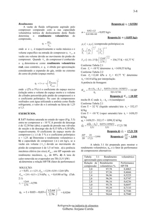 3-8



Rendimentos                                                                                                            Resposta a) V = 0,9284
    A vazão de fluido refrigerante aspirado pelo
compressor comparado com a sua capacidade                                   0,92  1,5
volumétrica teórica de deslocamento deste fluido                      m
                                                                                       0,055 kg/s
                                                                           0,4180 60
determina   o     rendimento   volumétrico    de
                                                                                                                              
                                                                                                                  Resposta b) m = 0,055 kg/s
compressão,
                                 mvC
                          V                                         pC vC  pDvD (compressão politrópica) ou
                                                                          n      n
                                 D
                                                                                     n 1              n 1
       
onde m e vC é respectivamente a vazão mássica e o                     TD  p D        n       V    
                                                                                            C
                                                                                               V
                                                                                                     
                                                                                                     
volume específico na entrada do compressor e,  D , a                 TC  pC
                                                                         
                                                                                 
                                                                                               D   
vazão em volume devido ao movimento do pistão do                                                              1,251
                                                                                          12,68 
                                                                      T D  10  273 
                                                                                                               1,25
compressor. Quando  D do compressor é conhecido                                                                      = 356,77 K = 83,77 ºC
                                                                                          2,76 
o V denomina-se como rendimento volumétrico
                                                                     Conforme Tabela 2.1
real, caso contrário, o V é obtido por aproximação
                                                                     Com TC = -10 ºC determino hC =1430,55 kJ/kg
considerando a expansão do gás, retido no extremo
                                                                     Conforme Tabela 2.2
do curso do pistão (espaço morto).
                                                                     Com PD =12,68 kPa e TD = 83,77 ºC determino
                                                1                    hD =1614 kJ/kg por interpolação.
                                p             n
                 V  1      desc arg a                        A potência de frenagem:
                                 Psucção      
                                              
onde  (2% a 5%) é o coeficiente do espaço nocivo                            m  ( hD  hC ) 0,055 ( 1614 1430,55 )
                                                                              
                                                                      Weixo                                          = 18 HP
(relação entre o volume do espaço morto e o volume                                  m              0,8  0,746
do cilindro percorrido pelo pistão do compressor) e n                                                              
                                                                                                   Resposta c) Weixo = 18 HP
o coeficiente politrópico. No caso de compressores                   trecho B -C onde hA  hB  0 (isentálpico)
resfriados com água utilizando a amônia como fluido
refrigerante, o valor de n é estimado na faixa de 1,25               Conforme Tabela 2.1
a 1,3.                                                               Com T = 32 ºC (liquido saturado) leio hA = 332,17
                                                                     kJ/kg
EXERCÍCIOS.                                                          Com T = -10 ºC (vapor saturado) leio hC = 1430,55
                                                                     kJ/kg
E 3.17 Amônia saturada no estado de vapor (Fig. 3.3)                  q e = 1430,55 - 332,17 = 1098,32 kJ/kg
                                                                           m hC  hB  0,0551098,32
entra no compressor a - 10 ºC.A pressão de descarga                        
é de 12,38 bar (abs); a queda de pressão nas válvulas                 
                                                                      QE                            = 17,21 TR
                                                                              3,51           3,51
de sucção e de descarga são de 0,15 kPa e 0,30 kPa,
respectivamente. O coeficiente de espaço morto do                                                           
                                                                                               Resposta d) Q  17,21 TR          E

compressor (  ) é de 3 % e o coeficiente politrópico                 HP   18                                                        HP
                                                                               1,046                                 Resposta e)       1,046
n = 1,25. a) Determine o rendimento volumétrico e                     TR 17,21                                                       TR
                                      
b) a capacidade do compressor ( m ) em kg/s, se a
vazão em volume (  D ) devido ao movimento do                               A tabela 3.1 foi preparada para mostrar o
pistão do compressor é de 1,5 m³/min . c) a potência                 rendimento volumétrico, ηv, e o fator de performance
                             
mecânica efetiva (no eixo), Weixo , em HP supondo um                 de compressores alternativos
rendimento mecânico,  m , de 80%. d) A taxa de
                                                                         Tabela    3.1    Rendimento                            volumétrico
calor removida no evaporador em TR (3,51 kW)                             aproximado para compressores
 e) determine a relação HP/TR (fator de performance)                     Relação de Rendimento                                 Performance
                                                                         compressão volumétrico %                              HP/TR
SOLUÇÃO:
                                                                             2,0           97,78                                  0,4063
 = 0,03; n  1,25 ; Pdesc  12,38  0,30  12,68 kPa
                                                                             2,2           97,36                                  0,4666
Psucç  2,91 0,15  2,76 kPa; vC = 0,4180 m³/kg (Tab.                       2,4           96,96                                  0,5225
2.1)                                                                         2,6           96,56                                  0,5747
       12,68                                                                 2,8           96,16                                  0,6236
rC           4,596
        2,76                                                                 3,0           95,78                                  0,6697
                                                1                            3,2           95,39                                  0,7133
                        12,68  1,2 5                                       3,4           95,01                                  0,7546
V  1  0,03  0,03          = 0,9284
                        2,76                                               3,6           94,64                                  0,7940



                                                Refrigeração-na indústria de alimentos
                                                    Gilberto Arejano Corrêa
 