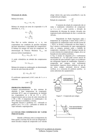 4-3



Orientação de cálculo.                                           atinge valores tais, que torna aconselhável o uso da
                                                                 compressão por estágios.
Balanço de massa.                                                                                 pd
                                                                 Relação de compressão:      r
                                                                                                  ps
                     mTOTAL  mA  mB
                                 
                                                                           O aumento da relação de compressão não só
Balanço de energia em torno do evaporador A e B                  reduz o rendimento volumétrico do compressor:
               
determina m A e m B :                                            V  1     ( r )1 n , como acarreta a elevação da
                                
                               QEA                               temperatura de descarga do mesmo, elevação esta
                       mA 
                       
                              h1  h4                            responsável pela carbonização do óleo e corrosão das
                                                                válvulas.
                               Q
                      mB 
                                 EB

                              h1'  h4'                                    Dependendo do fluido frigorígeno onde a
                                                                 temperatura de evaporação é muito baixa (-30°C) e
                                        
Para fluir as vazões mássicas m A e m B nos                      temperatura de condensação muito elevada (acima de
evaporadores nas condições de pressões desejadas                 + 30°C), se divide a compressão em duas etapas, a
devemos determinar a capacidade dos compressores.                Fig.5 mostra o resfriamento do vapor superaquecido
O balanço de energia em torno do compressor, na                  entre os estágios, portanto reduz o trabalho de
                                       
determinação da Potencia Mecânica WTOTAL em                      compressão e aumenta o COP. Qualquer decisão de
                                                                 se usar sistemas de compressão por estágios, deve ser
processo teórico (isentrópico):
                                                                 baseada em uma análise econômica.
                WTOTAL  mTOTAL h2  h1''' 
                        
                                                                 A Fig. 6 mostra no diagrama p-h o resfriamento
                                                                 intermediário (2 – 4). Este pode ocorrer através de
A vazão volumétrica na entrada dos compressores                  um trocador de calor resfriado a água, ar ou ainda por
(m³/s):                                                          um refrigerante líquido do condensador. Sistemas a
                     a  mTOTALv1'''
                                                                compressão por estágios, com resfriamento
                                                                 intermediário requerem menos potência, do que de
Balanço de energia na condensação, na determinação               um único estágio, entretanto deve-se sempre
da taxa de calor removida em kW:                                 verificar, se a economia de potência justifica os
                                                                 custos adicionais dos equipamentos.
                  QC  mTOTAL h2  h3 
                      

O coeficiente operacional ( COP ) varia de 1 a ∞ e
relaciona:
                                  
                                  QE
                      COP 
                                  W

PROBLEMA PROPOSTO.
Compare percentualmente os dois sistemas de
obtenção a duas temperaturas de evaporação,
utilizando R717, para as temperaturas de ebulição
nos evaporadores (A e B) de 5°C e -15°C,
                                                                           Figura 5 – Compressão por estágio
respectivamente para as taxas de calor removidas de
2 TR e 1TR. A temperatura de condensação é de
30°C. Discuta os resultados e conclua.
*Sugestão: Resolva o problema: (1) - utilizando os
gráficos p-h e T-s e (2) - utilizando as tabelas de
vapor saturado e superaquecidos.


4.2 CICLOS POR COMPRESSÃO DE VAPOR
POR ESTÁGIOS.

        Quando a diferença entre as temperaturas da
fonte quente e da fonte fria do ciclo de refrigeração é
muito elevada a relação de compressão a ser vencida



                                            Refrigeração-na indústria de alimentos
                                                Gilberto Arejano Corrêa
 