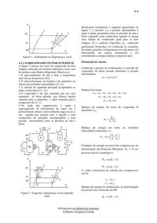 4-4



                                                          Resolvendo literalmente o esquema apresentado na
                                                          figura 7, e fazendo: (1) a pressão intermediária é
                                                          igual à média geométrica entre as pressões de alta e
                                                          baixa (supondo estas conhecidas) quando se deseja
                                                          uma relação de compressão igual para os dois
                                                                                                 
                                                          estágios, (2) a potência frigorífica QEA conhecida
                                                          (geralmente fornecida), (3) conhecida as condições
                                                          de estado, pressões e temperaturas em cada ponto, (4)
                                                          funcionando em regime permanente e (5)
   Figura 6 – resfriamento no diagrama p-v e p-h          considerando a energia cinética e potencial nula.

4.2.1 SUBRESFRIAMENTO POR SUPERFÍCIE                      Orientação de cálculo.
A figura 7 mostra um ciclo de compressão de dois
estágios, utilizado em sistemas industriais, com o uso    Conhecida a pressão de condensação e a pressão do
da amônia como fluido refrigerante. Observa-se:           evaporador da baixa pressão determino a pressão
1. O aproveitamento do frio é feito a temperatura         intermediária
mais baixas do processo (Te).                                                   pi  ( pc  pe )0,5
2. O sub-resfriamento do líquido é de superfície no
interior do resfriador intermediário (9 -11)
3. A válvula de expansão principal (evaporador) se
reduz a uma única (11 -12).                               Balanços de massa:
4. O evaporador é do tipo inundado por um vazo                       mB  m1  m2  m3  m9  m11  m12
                                                                                              
separador de baixa pressão, que fornece líquido                           mA  m4  m5  m6  m7
                                                                                           
saturado para a serpentina e vapor saturado para o                               mA  m8  mB
                                                                                         
compressor B (12 -1).
5. Na saída dos compressores o vapor é
                                                          Balanço de energia em torno do evaporador B
superaquecido. O resfriamento do vapor em 2
                                                                    
                                                          determina m B :
primeiramente utiliza o meio ambiente (água ou ar), e
em seguida por mistura com o líquido a uma
temperatura de saturação correspondente a uma                                              
                                                                                          QEB
                                                                                 mB 
                                                                                 
pressão intermediária entre as pressões de alta e                                       h1  h12
baixa.
                                                          Balanço de energia em torno                 do   resfriador
                                                                                  
                                                          intermediário determina m A :
                                                                                          h h 
                                                                              m A  mB   11 3 
                                                                                   
                                                                                          h h 
                                                                                          7   4 



                                                          O balanço de energia em torno dos compressores, na
                                                                                                     
                                                          determinação das Potencias Mecânicas WB e W A em
                                                          processo teórico (isentrópico):

                                                                               WB  mB h2  h1 
                                                                                   


                                                                               WA  mA h5  h4 
                                                                                   
                                                          A vazão volumétrica na entrada dos compressores
                                                          (m³/s):

                                                                                   B  mB v1
                                                                                        
                                                                                    A  m A v4
                                                                                         
                                                          Balanço de energia na condensação, na determinação
                                                          da taxa de calor removida em kW:
  Figura 7 - Esquema e diagrama p- h em expansão
                       única                                                   QC  mA h5  h7 
                                                                                   




                                     Refrigeração-na indústria de alimentos
                                          Gilberto Arejano Corrêa
 