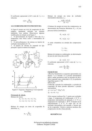 4-5



O coeficiente operacional ( COP ) varia de 1 a ∞ e        Balanço de energia em torno                       do   resfriador
relaciona:                                                                        
                                                          intermediário determina m A :
                                                                                       mB h3  h9   QA
                             
                            QEA                                                                       
                  COP                                                         mA 
                                                                               
                          WA  B
                            W                                                            h4  h7 
4.2.2 SUBRESFRIAMENTO POR MISTURA                         O balanço de energia em torno dos compressores, na
                                                                                                     
                                                          determinação das Potencias Mecânicas WB e W A em
A Figura 8 mostra um ciclo de compressão de dois
estágios, igualmente utilizado em sistemas                processo teórico (isentrópico):
industriais, com amônia. Observam-se algumas
modificações em relação ao da Figura 7:                                             WB  mB h2  h1 
                                                                                        
1. O aproveitamento do líquido é feito não só a
temperatura mais baixa como a intermediária do                                      WA  mA h5  h4 
                                                                                        
processo.
2. O sub-resfriamento é de mistura no interior do         A vazão volumétrica na entrada dos compressores
resfriador intermediário (8 - 9).                         (m³/s):
3. O número de válvulas de expansão do tipo
principal é igual ao número de estágios.                                               B  mB v1
                                                                                             
                                                                                        A  m A v4
                                                                                             

                                                          Balanço de energia na condensação, na determinação
                                                          da taxa de calor removida em kW:

                                                                                    QC  mA h5  h7 
                                                                                        
                                                          O coeficiente operacional ( COP ) varia de 1 a ∞ e
                                                          relaciona:
                                                                                                 
                                                                                            QEA  QEB
                                                                                    COP 
                                                                                            WA  B
                                                                                               W


                                                          EXERCÍCIOS
                                                          1)Resolva literalmente os esquemas apresentados nas
                                                          figuras 7 e 8, fazendo: (1) a pressão intermediária
                                                          igual à média geométrica entre as pressões de alta e
                                                          baixa (supondo estas conhecidas) e (2) As potências
                                                          frigoríficas igual a 1 TR.
                                                          SOLUÇÃO
                                                          Conhecida a pressão de condensação e a pressão do
                                                          evaporador da baixa pressão determino a pressão
                                                          intermediária
  Figura 8 - Esquema e diagrama p- h em expansão           pi  ( pc  pe )0,5 (Fig.7 e 8)
                    fracionada                             
                                                           QE  m1  ( h1  h12 )
                                                                

Orientação de cálculo.
Balanços de massa:                                        2)Um sistema conforme Fig. 7, porém sem resfriador
            mB  m1  m2  m3  m9  m10
                                                    a água. A temperatura de condensação é 32 ºC, a
                                                          temperatura intermediária de saturação é -11 ºC e a
            mA  m4  m5  m6  m7  m8
                                
                                                          temperatura de evaporação é - 40 ºC. O líquido sai do
                                                          subresfriamento a -4 ºC. O vapor que sai do
                                                          resfriador intermediário está saturado, o mesmo que
Balanço de energia em torno do evaporador B               sai do evaporador. Calcule a potencia mecânica dos
          
determina m B :                                           compressores de alta e baixa pressão.

                             
                            QEB
                   mB 
                   
                                                                REFERÊNCIAS
                          h1  h10




                                     Refrigeração-na indústria de alimentos
                                           Gilberto Arejano Corrêa
 