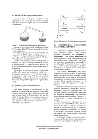 5-2

A - Aparelhos de funcionamento descontínuo

    Conhecido como bola de gelo, é constituído de dois
recipientes de aço unidos por um conduto inclinado
como pode ser visto na Figura 5.1, seu funcionamento
é intermitente.




                                                              Figura 5.2 Aparelho de funcionamento contínuo

Figura 5.1 Aparelho de funcionamento descontínuo              5.3 PROPRIEDADES ELEMENTARES
    Introduz-se no conjunto uma solução concentrada           DAS MISTURAS BINÁRIAS
de NH3 e água (30 a 35%) tendo-se cuidado de eliminar
o ar do seu interior.                                             As misturas se formam mediante duas ou
    A solução ocupa inicialmente o recipiente “A” onde        mais substâncias puras, e estas misturas
é aquecida à de 180C (12,38 bar) desprendendo-se a           podemos classificá-las em homogêneas e
amônia que se condensa (32C) no recipiente “B” que é         heterogêneas. Uma mistura homogênea tem
esfriado por meio de água corrente.                           como característica uma composição uniforme
    Quando a maior parte da amônia tenha passada ao           (densidade, pressão e temperatura) e não podem
recipiente “B” o que se traduz por uma maior elevação         ser separadas mecanicamente (decantação ou
da temperatura em “A”, está concluído a primeira fase         centrifugação). Praticamente todas as misturas
de funcionamento do aparelho, a qual toma o nome de           gasosas são misturas homogêneas, devido a
preparatória.                                                 facilidade de se difundir um no outro. Como
    Deixando-se se aquecer o recipiente “A”, a solução        exemplo tem o ar úmido.
contida nele, pobre em amônia, se esfria até a                    Uma mistura heterogênea não possui
temperatura ambiente (40 a 45C) absorvendo a                 composição uniforme, podendo ser separada por
amônia que se vaporiza em “B”a pressão constante              meios mecânicos. Em geral podemos misturar
(2,0769 bar) produzindo o abaixamento de temperatura          substâncias para formar misturas homogêneas e
até o valor correspondente à pressão de vaporização (-        heterogêneas em fases sólidas, líquidas ou de
18C).                                                        vapores. Neste capítulo trataremos só de
                                                              misturas binárias homogêneas de vapores e
B - Aparelhos de funcionamento contínuo                       líquidos.
                                                                  O estado termodinâmico de uma mistura não
    Para tornar contínuo o funcionamento de uma               pode ser determinado somente pela pressão e
instalação de refrigeração por absorção é necessário          temperatura, como nas substâncias puras, pois
encontrar um meio de vencer a diferença de pressão            devemos considerar a composição quantitativa,
entre as duas fases de funcionamento do aparelho              em função da concentração x de uma massa
citado. A Figura 5.2 ilustra o procedimento de forma          constituinte da massa da mistura. Portanto p, t e
esquematizada. O gerador e o condensador operam a             x estabelecem o estado termodinâmico da
uma pressão de alta enquanto o absorvedor e o                 mistura.
evaporador a baixa pressão.                                       Uma característica importante de uma
                                                              mistura é sua miscibilidade. Uma mistura é
                                                              miscível em todo o intervalo arbitrário de
                                                              valores de concentração em que se forma uma
                                                              mistura homogênea. Uma mistura não miscível
                                                              é uma mistura heterogênea. Algumas misturas
                                                              são miscíveis em certas condições, porem em
                                                              outras são imiscíveis.
                                                                  As misturas binárias convenientes para os
                                                              sistemas de absorção devem ser completamente
                                                              miscíveis na fase líquida e na fase de vapor.


                                    Refrigeração-na indústria de alimentos
                                        Gilberto Arejano Corrêa
 