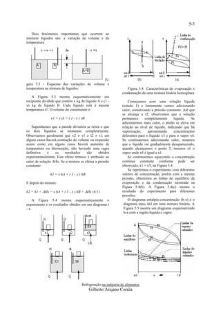 5-3

   Dois fenômenos importantes que ocorrem ao
misturar líquidos são: a variação de volume e da
temperatura.




                                          Fi
gura 5.3 - Esquema das variações de volume e
temperatura na mistura de líquidos.                               Figura 5.4 Características de evaporação e
                                                               condensação de uma mistura binária homogênea
    A Figura 5.3 mostra esquematicamente um
recipiente dividido que contém x kg de líquido A e (1 -            Começamos com uma solução líquida
x) kg de líquido B. Cada líquido está à mesma                  (estado 1) e lentamente vamos adicionando
temperatura t1. O volume do constituinte é:                    calor, conservando a pressão constante. Até que
                                                               se alcança a t2, observamos que a solução
                v1 = xvA + ( 1 - x ) vB                        permanece      completamente       líquida.   Se
                                                               adicionarmos mais calor, o pistão se eleva em
    Suponhamos que a parede divisória se retira e que          relação ao nível de líquido, indicando que há
os dois líquidos se misturam completamente.                    vaporização,     apresentando      concentrações
Observamos geralmente que v2  v1 e t2  t1, em                diferentes para o líquido x3 e para o vapor x4.
alguns casos haverá contração do volume ou expansão            Se continuarmos adicionando calor, notamos
assim como em alguns casos haverá aumento de                   que o líquido vai gradualmente desaparecendo,
temperatura ou diminuição, não havendo uma regra               quando alcançamos o ponto 5, teremos só o
definitiva    e   os     resultados    são     obtidos         vapor onde x5 é igual a x1.
experimentalmente. Este efeito térmico é atribuído ao              Se continuarmos aquecendo a concentração
calor de solução Hx. Se a mistura se efetua a pressão         continua constante conforme pode ser
constante:                                                     observado, x1 = x5, na Figura 5.4.
                                                                   Se repetirmos o experimento com diferentes
               h1 = x hA + ( 1 - x ) hB                        valores de concentração, porém com a mesma
                                                               pressão, obteremos as linhas de equilíbrio da
E depois da mistura:                                           evaporação e da condensação mostrada na
                                                               Figura 5.4(b). A Figura 5.4(c) mostra o
h2 = h1 + Hx = x hA + ( 1 - x ) hB + Hx (4.1)                resultado do experimento para diferentes
                                                               pressões.
     A Figura 5.4 mostra esquematicamente o                        O diagrama entalpia-concentração (h-x) é o
experimento e os resultados obtidos em um diagrama t            diagrama mais útil em uma mistura binária. A
- x.                                                            Figura 5.5 mostra um diagrama esquematizado
                                                                h-x com a região líquida e vapor.




                                     Refrigeração-na indústria de alimentos
                                          Gilberto Arejano Corrêa
 