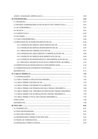 ANEXO - DIAGRAMA AMÔNIA-ÁGUA................................. ...................... ...................                               5-09
06. PSICROMETRIA ................................................................................................................          6-01
    6.1 DEFINIÇÃO .............................. ...................... ................ ...................... .......................    6-01
    6.2 REGIÕES TERMODINÂMICAS DO AR SECO E DO VAPOR D’ÁGUA .................                                                              6-01
    6.3 AR ATMOSFÉRICA ....................... ...................... ................ ...................... ...............              6-01
    6.4 AR SECO ............................. ...................... ................ ...................... ...........................   6-01
    6.5 VAPOR D’ÁGUA ................................................................... ............ .........................            6-02
    6.6 AR ÚMIDO .................................................... ............ ................................. ............ ...      6-03
    6.7 CARTA PSICROMÉTRICA ................................................ ............ ...........................                      6-06
    6.8 PROCESSOS DE ACONDICIONAMENTO DO AR .. ............ ...... ............................                                            6-06
           6.8.1 CONDIÇÃO DE SIMPLES AQUECIMENTO DO AR .....................................                                               6-06
           6.8.2 CONDIÇÃO DE SIMPLES RESFRIAMENTO DO AR ....................................                                               6-07
           6.8.3 PROCESSO DE UMIDIFICAÇÃO DO AR .....................................................                                      6-07
           6.8.4 CONDIÇÃO DE AQUECIMENTO E UMIDIFICAÇÃO DO AR ....................                                                         6-08
           6.8.5 CONDIÇÃO DE SIMPLES DESUMIDIFICAÇÃO DO AR.............................                                                    6-09
           6.8.6 CONDIÇÃO DE RESFRIAMENTO E DESUMIDIFICAÇÃO DO AR...........                                                               6-09
           6.8.7 MISTURAS ADIABÁTICAS DE DUAS CORRENTES DE AR ÚMIDO.......                                                                 6-10
    6.9 SERPENTINAS DE RESFRIAMENTO E DESUMIDIFICAÇÃO.............................                                                         6-10
    6.10 SERPENTINAS DE SUPERFÍCIE EXTENDIDAS..................................................                                            6-11
    REFERÊNCIAS ...............................................................................................................            6-11
07. CARGAS TÉRMICAS .................................................................................................                      7-01
    7.1 GENERALIDADES ...................................................................................................                  7-01
    7.2 CARGA TÉRMICA ATRAVÉS DAS PAREDES.....................................................                                             7-01
    7.3 CARGA TÉRMICA DEVIDO AO AR............ ................................. ............ .........                                    7-02
    7.4 CARGA TÉRMICA DO PRODUTO (ALIMENTO)................................................                                                7-04
    7.5 CARGA TÉRMICA DE PESSOAS EM UMA CÂMARA FRIGORÍFICA.............                                                                    7-04
    7.6 CARGA TÉRMICA DE MOTORES ELÉTRICOS EM CÂMARA FRIGORÍFIC.                                                                           7-05
    7.7 CARGA TÉRMICA DE ILUMINAÇÃO EM CÂMARA FRIGORÍFICA...............                                                                   7-05
    7.8 CARGA TÉRMICA TOTAL EM CÂMARA FRIGORÍFICA.................................                                                         7-05
    CONCLUSÃO.................................................................................................................             7-06
    REFERÊNCIAS...............................................................................................................             7-06
08. PESCADO ....................................................................................................................           8-01
    8-1 INTRODUÇÃO........................................................................................................                 8-01
    8-2 PESCADO RESFRIADO.........................................................................................                         8-01
    8-3 PESCADO CONGELADO......................................................................................                            8-01
    8-4 PROPRIEDADES TÉRMICAS DO PESCADO.....................................................                                              8-01
    8-5 PERFIL DE TEMPERATURA................................................................................                              8-03
    8-6 PROGRAMA COMPUTACIONAL........................................................................                                     8-03
 
