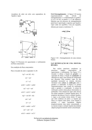 5-6

trocadores de calor em série com separadores de                 5.4.4 Estrangulamento - A figura 5.10 mostra
líquido e vapor.                                                esquematicamente       uma      válvula     de
                                                                estrangulamento e o comportamento no gráfico:
                                                                x1=x2 e h1=h2, os pontos 1 e 2 são idênticos.
                                                                Sabemos que em processo de estrangulamento
                                                                pode haver vaporização e supomos que líquido e
                                                                vapor estão em equilíbrio. Com um esquadro,
                                                                obtemos por ensaio a isotérmica 12 .




                                                                Figura 5.10 - Estrangulamento de uma mistura
                                                                binária
Figura 5.9 Processos de aquecimento e resfriamento
em fluxo estacionário                                           5.4.5 RETIFICAÇÃO DE UMA MISTURA
                                                                BINÁRIA
Em condições de fluxo estacionário:
                                                                    Nas seções anteriores estudamos os
Para o trocador de calor e separador A e B:                      processos      simples     estacionários      de
                                                                 aquecimento e resfriamento. Na Figura 5.9 o
                  1q2 = m1 (h2 - h1)                             trocador A efetua a função do gerador e o
                                                                 separador B efetua a função de analisador na
                       m1 = m2                                   obtenção de vapor, num sistema de refrigeração
                                                                 por absorção. Para produzir vapor de alta
                        x1 = x2                                  qualidade necessário ao sistema, devemos
                                                                 introduzir uma coluna de retificação entre o
                m2h2 = m3h3 + m4h4                               gerador e o analisador. A Figura 5.11 mostra
                                                                 esquematicamente uma coluna de retificação
                    m2 = m3 + m4                                 entre o gerador e o analisador. A coluna de
                                                                 retificação contém várias placas intercaladas ou
                m2x2 = m3x3 + m4x4                               perfuradas. Uma solução de vapor sobe através
                                                                 da coluna enquanto a solução líquida desce. O
                  4q5 = m4 (h5 - h4)                             propósito das placas é levar a solução líquida e
                                                                 o vapor a um contato íntimo direto. O vapor
                       m4 = m5                                   que sobe condensa em parte e o líquido que
                                                                 desce se evapora outra parte. Com respeito à
                        x4 = x5                                  posição, o vapor ascendente adquire
                                                                 progressivamente uma maior concentração, e
                m5h5 = m6h6 + m7h7                               ao mesmo tempo a solução líquida descendente
                                                                 adquire progressivamente menor concentração.
                    m5 = m6 + m7

                m5x5 = m6x6 + m7x7


                                      Refrigeração-na indústria de alimentos
                                          Gilberto Arejano Corrêa
 