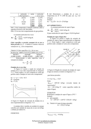 6-2



                molecular       molar   molecular         E 6.1 Determinem a entalpia do ar seco à
              (Ma) kg/kmol              do ar seco        temperatura de 25 ºC (290 K) para um Cpa ≈1,0
    N2           28,016          0,7809   21,878          kJ/kga.K
    O2             32            0,2095    6,704          Solução:
    A            39,944          0,0093    0,371          ha = Cpa (T)= 1,0  25  25 kJ/kga
   CO2            44,01          0,0003    0,013
                                 1,0000   28,966          6.5 VAPOR D’ÁGUA
Obs.1: Esta composição é bastante uniforme sobre a            . A constante particular do vapor d’água
superfície da terra a até 100 milhas.                              R   8 ,314
                                                           Rv               = 0,461 kJ/kgv.K
Obs.2: O ar seco tem comportamento de gás perfeito.                Mv 18,016
                                                          O peso molecular do vapor d’água é 18,016 kg/kmol
    A constante particular do ar seco
       R   8 ,314                                         Entalpia do vapor d’água (hv)
Ra              = 0,287 kJ/kga.K
       Ma 28,966                                               A Figura 6.4 mostra a região da variação da
                                                          entalpia do vapor d’água esquematizada no diagrama
Calor específico a pressão constante do ar seco a         T x s. Nesta região o vapor comporta-se como gás
baixa pressão ( Cpa ) - A tabela 6.3 mostra a faixa de    perfeito onde a entalpia só varia com a temperatura.
variação do Cpa com a temperatura.

Tabela 6.3 Calor específico ( Cpa ) do ar seco
Na faixa de: -100ºF (-73,33 ºC) a 250ºF (121,11 ºC)
    Btu/lb°F            kcal/kgK            Kj/kg.K
0,2400 -0,2420       0,2400 -0,2420      1,000 -1,007
         Relacionando o calor específico com a
variação de entalpia
                          h dh
                   Cpa       
                          T dT

Entalpia do ar seco (ha)
     A Figura 6.3 mostra a região da variação da
                                                          A Figura 6.4 Região da variação da entalpia do vapor
entalpia do ar seco (há) esquematizada no diagrama
                                                          d’água na mistura ar úmido no diagrama T x s
T x s. Nesta região o ar seco comporta-se como gás
perfeito onde a entalpia só varia com a temperatura.
                                                           para baixas pressões:
ha = u + p v = f (T) + R T
                                                           hv  hg  hg 0º C  CpvT
R = constante
ha = f” (T)                                               Onde:
                                                           hg  0ºC = 2497,85 kJ/kgv ( h calor latente de
                                                          vaporização)1
                                                           Cpv = 1,84 kJ/kgv.ºC            (calor específico médio do
                                                          vapor d’água)

                                                          EXERCÍCIO
                                                          E 6.2 Qual a entalpia do vapor d”água a 25ºC ?
                                                          Solução:
                                                          a) pela equação:
                                                               hv = 2497,85 + 1,84*25 =2543,85 kJ/kgv
A Figura 6.3 Região da variação da entalpia do ar
seco esquematizada no diagrama T x s                      b) Tabela 6.4 (vapor da água saturada):
                                                                         hv = 2536,15 kJ/kgv
    A entalpia (há) é medida em unidade de energia
calorífica por unidade de massa de ar seco em kJ/kga
e obtidas por tabela 6.6.

EXERCÍCIO                                                 1
                                                              hreferência= hl 0º C =0 kJ/kg



                                   Refrigeração-na indústria de alimentos
                                            Gilberto Arejano Corrêa
 