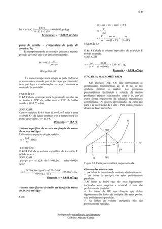 6-6



                                                                        m  ma  mv  ma (1  W )
                   23,39
b) W s  0,622                = 0,0149 kgv/kga                          va 
                                                                              V
              1013,25  23,39
                                                                             ma
                     Resposta a) ws = 0,0149 kgv/kga
                                                                            V     ma .va       va
                                                                        v                
                                                                            m ma (1  W ) (1  W )
ponto de orvalho – Temperatura do ponto de                      EXERCÍCIO
orvalho (To)
    É a temperatura do ar saturado, que tem a mesma             E 6.11 Calcule o volume específico do exercício E
pressão de vapor que o ar úmido em questão.                     6.9 do ar úmido.
                                                                SOLUÇÃO
                                    pv
                     W  0,622                                          va       0,841
                                 pt  pv                         v                       0,834 m3 / kgu
                                                                      1  W ( 1  0,0085)
                      W s( pt,To )  W                                                       Resposta v = 0,834 m³/kga

                                                                6.7 CARTA PSICROMÉTRICA
     É a menor temperatura até que se pode resfriar o
ar mantendo a pressão parcial de vapor pv constante;
                                                                     São gráficos (Fig. 6.8) que representam as
sem que haja a condensação, ou seja, diminua o
                                                                propriedades psicrométricas do ar. O uso de tais
conteúdo de umidade.
                                                                gráficos permite a análise dos processos
                                                                psicrométricos facilitando a solução de muitos
EXERCÍCIO
                                                                problemas práticos relacionados com o ar, que de
E 6.9 Calcule a temperatura do ponto de orvalho do
                                                                outra forma requererem de soluções matemáticas
ar úmido à 20ºC de bulbo seco e 15ºC de bulbo
                                                                complicadas. Os valores apresentados na carta são
úmido e 1013,23 mbar.
                                                                para o ar na pressão de 1 atm . Para outras pressões
                                                                devem se fazer correções.
SOLUÇÃO:
Com o exercício E 6.4 item b) pv=13,67 mbar e com
a tabela 6.4 da água saturada leio a temperatura do
ponto de orvalho To= 11,5ºC
                              Resposta To = 11,5 ºC

Volume específico do ar seco em função da massa
de ar seco (m³/kga)
Utilizando a equação de gás perfeito:
        RaT
va         ainda
         pa

 EXERCÍCIO
E 6.10 Calcule o volume específico do exercício E
6.9 do ar seco.
SOLUÇÃO
 pa  p  pv  101323 13,67  999,56
                   ,                  mbar=99956
N/m²                                                            Figura 6.8 Carta psicrométrica esquematizada

        287,08( Nm / kga.K )  ( 273 20 )K                     Observações sobre a carta
 va                                         0,841 m3 / kga    1. As linhas de conteúdo de umidade são horizontais
                 99956 N / m2 )
                       (
                                                                2. As linhas de entalpia são retas perfeitamente
                             Resposta va = 0,841 m³/kga         paralelas.
                                                                3.As linhas de bulbo seco são retas ligeiramente
                                                                inclinadas com respeito a vertical, e não são
Volume específico do ar úmido em função da massa                perfeitamente paralelas.
de ar seco (m³/kga)                                             4. As linhas de BU tem direção que difere
                                                                ligeiramente das linhas de entalpia. São retas porém,
Com                                                             não perfeitamente paralelas.
                                                                5. As linhas de volume específico não são
                                                                perfeitamente paralelas.



                                         Refrigeração-na indústria de alimentos
                                                  Gilberto Arejano Corrêa
 