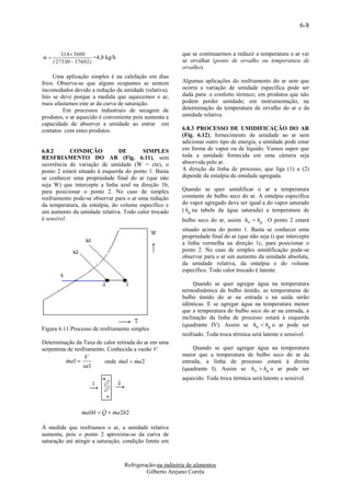 6-8



         3,14  3600                                        que se continuarmos a reduzir a temperatura o ar vai
m
                        =4,8 kg/h
     ( 2733,9  376,92 )                                    se orvalhar (ponto de orvalho ou temperatura de
                                                            orvalho).
     Uma aplicação simples é na calefação em dias
frios. Observa-se que alguns ocupantes se sentem            Algumas aplicações do resfriamento do ar sem que
incomodados devido a redução da umidade (relativa).         ocorra a variação de umidade específica pode ser
Isto se deve porque a medida que aquecemos o ar,            dada para: o conforto térmico; em produtos que não
mais afastamos este ar da curva de saturação.               podem perder umidade; em instrumentação, na
         Em processos industriais de secagem de             determinação da temperatura de orvalho do ar e da
produtos, o ar aquecido é conveniente pois aumenta a        umidade relativa.
capacidade de absorver a umidade ao entrar em
contatos com estes produtos.                                6.8.3 PROCESSO DE UMIDIFICAÇÃO DO AR
                                                            (Fig. 6.12), fornecimento de umidade ao ar sem
                                                            adicionar outro tipo de energia, a umidade pode estar
6.8.2       CONDIÇÃO           DE        SIMPLES            em forma de vapor ou de líquido. Vamos supor que
RESFRIAMENTO DO AR (Fig. 6.11), sem                         toda a umidade fornecida em uma câmera seja
ocorrência de variação de umidade (W = cte), o              absorvida pelo ar.
ponto 2 estará situado à esquerda do ponto 1. Basta         A direção da linha de processo, que liga (1) a (2)
se conhecer uma propriedade final do ar (que não            depende da entalpia da umidade agregada.
seja W) que intercepte a linha azul na direção 1b,
para posicionar o ponto 2. No caso de simples               Quando se quer umidificar o ar a temperatura
resfriamento pode-se observar para o ar uma redução         constante de bulbo seco do ar. A entalpia específica
da temperatura, da entalpia, do volume específico e         do vapor agregado deve ser igual a do vapor saturado
um aumento da umidade relativa. Todo calor trocado          ( hg na tabela da água saturada) a temperatura de
é sensível.                                                 bulbo seco do ar, assim hw  hg . O ponto 2 estará
                                                            situado acima do ponto 1. Basta se conhecer uma
                                                            propriedade final do ar (que não seja t) que intercepte
                                                            a linha vermelha na direção 1c, para posicionar o
                                                            ponto 2. No caso de simples umidificação pode-se
                                                            observar para o ar um aumento da umidade absoluta,
                                                            da umidade relativa, da entalpia e do volume
                                                            específico. Todo calor trocado é latente.

                                                                 Quando se quer agregar água na temperatura
                                                            termodinâmica de bulbo úmido, as temperaturas de
                                                            bulbo úmido do ar na entrada e na saída serão
                                                            idênticas. E se agregar água na temperatura menor
                                                            que a temperatura de bulbo seco do ar na entrada, a
                                                            inclinação da linha de processo estará à esquerda
                                                            (quadrante IV). Assim se hw  hg o ar pode ser
Figura 6.11 Processo de resfriamento simples
                                                            resfriado. Toda troca térmica será latente e sensível.
Determinação da Taxa de calor retirada do ar em uma
serpentina de resfriamento. Conhecida a vazão V:                 Quando se quer agregar água na temperatura
                   V                                        maior que a temperatura de bulbo seco do ar da
          ma1 
                           onde ma1  ma2
                                                          entrada, a linha de processo estará à direita
                  va1                                       (quadrante I). Assim se hw  hg o ar pode ser
                                                            aquecido. Toda troca térmica será latente e sensível.




                           
                  ma1h1  Q  ma2h2
                  

À medida que resfriamos o ar, a umidade relativa
aumenta, pois o ponto 2 aproxima-se da curva de
saturação até atingir a saturação, condição limite em



                                     Refrigeração-na indústria de alimentos
                                              Gilberto Arejano Corrêa
 