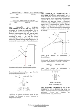 6-10



       ( ma1h1  Q  mw .hw ) 0,001653 50  0,5  0,001667 26915
                                                              ,
h2                                                           6.8.6  CONDIÇÃO DE RESFRIAMENTO E
               ma2                          0,001653
                                                              DESUMIDIFICAÇÃO DO AR (Fig. 6.15), Se o ar
                                                              úmido é resfriado por debaixo da temperatura do
h 2 = 56,31 kJ/kg
                                                              ponto de orvalho, haverá condensação da umidade na
                                                              serpentina. É necessário conhecer duas propriedades
       ma1.w1  ml 0,001653 0,0125 0,001667
               
w2                                          =1,02           finais do ar para posicionar o ponto 2. No caso de
           
          ma 2              0,001653                          resfriamento e desumidificação em conjunto pode-se
05                                                            observar para o ar um aumento da umidade relativa e
                                                              redução na temperatura, da entalpia, do volume
6.8.5       CONDIÇÃO            DE        SIMPLES             específico e da umidade específica. O aumento da
DESUMIDIFICAÇÃO DO AR (Fig. 6.14), sem                        umidade relativa vai depender da inclinação da linha
ocorrência de variação de temperatura(t= cte), o              de processo.
ponto 2 estará situado abaixo do ponto 1. Basta se
conhecer uma propriedade final do ar (que não seja t)
que intercepte a linha vermelha na direção 1d, para
posicionar o ponto 2. No caso de simples
desumidificação pode-se observar para o ar uma
redução da umidade absoluta, da umidade relativa, da
entalpia e do volume específico. Todo calor é latente.




                                                              Figura 6.15 Processo          de   resfriamento    e
                                                              desumidificação

                                                              Determinação da Taxa de calor retirada do ar em uma
                                                              serpentina de resfriamento. Conhecida a vazão V:
                                                                                 V
                                                                        ma1 
                                                                                       onde ma1  ma2
                                                                                                   
                                                                                va1
Figura 6.14 Processo de desumidificação simples
                                                              Todo    calor    trocado      no    resfriamento   e
                                                              desumidificação é sensível e latente.
                                                                                          
                                                                                   Q  QS  QL
Determinação da Taxa de calor e a água absorvida
pelo filtro. Conhecida a vazão V:
                   V
            ma1 
                          onde ma1  ma2
                                     
                  va1


                                                                                         
                                                                                ma1h1  Q  ma2h2
                                                                                
                                                                              ma1.W1  ml  ma2.W 2
                                                                                           

                          
                  ma1h1  Q  ma2h2                           6.8.7 MISTURAS ADIABÁTICAS DE DUAS
                                                              CORRENTES DE AR ÚMIDO (Fig. 6.16). Em
                ma1.W1  ml  ma2.W 2
                             
                                                              todos os processos de mistura ocorrem em condições
                                                              adiabáticas.    Ocorre       em     situações   de
                                                              reaproveitamento do ar já processado.
Aplicações no controle de umidade através de uma
operação de filtragem e assim mantendo a
temperatura constante.




                                     Refrigeração-na indústria de alimentos
                                              Gilberto Arejano Corrêa
 