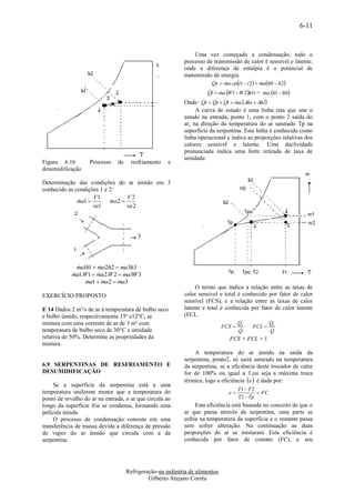 6-11


                                                                Uma vez começado a condensação, todo o
                                                           processo de transmissão de calor é sensível e latente,
                                                           onde a diferença de entalpia é o potencial de
                                                           transmissão de energia.
                                                                       Qs  ma.cpt1  t 2  mah0  h2
                                                                                            
                                                                    Ql  ma.W1 W 2hlv = ma.h1  h0
                                                                                            
                                                                  t  Qs  Ql  ma.hs  hl
                                                           Onde: Q             
                                                                A curva de estado é uma linha reta que une o
                                                           estado na entrada, ponto 1, com o ponto 2 saída do
                                                           ar, na direção da temperatura do ar saturado Tp na
                                                           superfície da serpentina. Esta linha é conhecida como
                                                           linha operacional e indica as proporções relativas dos
                                                           calores sensível e latente. Uma declividade
                                                           pronunciada indica uma forte retirada de taxa de
                                                           umidade.
Figura 6.16        Processo    de     resfriamento   e
desumidificação

Determinação das condições do ar úmido em 3
conhecido as condições 1 e 2:
                    V1            V2
              ma1 
                          ma 2 
                            
                    va1           va 2




              ma1h1  ma2h2  ma3h3
                     
            ma1.W1  ma2.W 2  ma3W 3
                     
                 ma1  ma2  ma3
                       
                                                                O termo que indica a relação entre as taxas de
EXERCÍCIO PROPOSTO                                         calor sensível e total é conhecido por fator de calor
                                                           sensível (FCS), e a relação entre as taxas de calor
E 14 Dados 2 m³/s de ar à temperatura de bulbo seco        latente e total é conhecida por fator de calor latente
e bulbo úmido, respectivamente 15º e12°C, se               (FCL.
mistura com uma corrente de ar de 3 m³ com                                        Q           Q
                                                                             FCS  S     FCL  L
temperatura de bulbo seco de 30°C e umidade                                        Q            Q
relativa de 50%. Determine as propriedades da                                   FCS + FCL = 1
mistura.
                                                               A temperatura do ar úmido na saída da
                                                           serpentina, ponto2, só sairá saturado na temperatura
6.9 SERPENTINAS DE RESFRIAMENTO E                          da serpentina, se a eficiência deste trocador de calor
DESUMIDIFICAÇÃO                                            for de 100% ou igual a 1,ou seja a máxima troca
                                                           térmica, logo a eficiência   é dada por:
     Se a superfície da serpentina está a uma
                                                                                    T1  T 2
temperatura uniforme menor que a temperatura do                                             FC
ponto de orvalho do ar na entrada, o ar que circula ao                              T1  Tp
longo da superfície fria se condensa, formando uma              Esta eficiência está baseada no conceito de que o
película úmida.                                            ar que passa através da serpentina, uma parte se
     O processo de condensação consiste em uma             esfria na temperatura da superfície e o restante passa
transferência de massa devida a diferença de pressão       sem sofrer alteração. Na continuação as duas
de vapor do ar úmido que circula com a da                  proporções do ar se misturam. Esta eficiência é
serpentina.                                                conhecida por fator de contato (FC), e seu




                                    Refrigeração-na indústria de alimentos
                                             Gilberto Arejano Corrêa
 