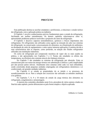 PREFÁCIO



     Esta publicação destina-se auxiliar estudantes e profisionais, a relacionar o estudo teórico
da refrigeração, com a aplicação prática na indústria.
     O Capítulo 1 envolve conhecimentos prévios fundamentais para o estudo da refrigeração,
facilitando um melhor entendimento. Os demais capítulos relacionam-se entre sí,
apresentando problemas práticos resolvidos e propostos do ramo da refrigeração.
     O Capítulo 2 descreve aspectos termodinâmicos, químicos e físicos importantes dos
refrigerantes. Os refrigerantes são utilizados como agente na remoção de calor nos sistemas
de refrigeração: na conservação e processamento de alimentos; na climatização de ambientes;
na dissipação de calor de equipamentos e entre outras inúmeras aplicações.A amônia devido a
suas características têm se imposto, como preferido, na seleção dos fluidos refrigerantes
utilizados nas instalações industriais.
     Os ciclos de refrigeração por compressão mecânica de vapor são os mais usados na
prática, e são apresentados nos Capítulos 3 e 4. Nestes são estudados os efeitos das
temperaturas, na eficiência dos sistemas através dos balanços térmicos.
        No Capítulo 5 são estudados os sistemas de refrigeração por absorção. Estes se
caracterizam pelo uso maior da energia térmica em substituição à elétrica e, pela simplicidade
por não possuir partes móveis. Atualmente estes sistemas estão cada vez mais difundidos,
sendo construídas desde pequenas unidades empregadas em refrigeradores domésticos e ar
condicionado, até grandes unidades indústrias.
        No Capítulo 6 se estuda as propriedades do ar úmido e os processos de
acondicionamento do ar. Para a solução dos exercícios são utilizados os métodos analíticos
e/ou gráficos.
        Os Capítulos 7, 8, 9 e 10 tratam do estudo da carga térmica dos alimentos na
refrigeração, congelamento e armazenagem.
        A maioria dos conteúdos abordados neste livro, procedem de vários autores citados no
final de cada capítulo, porém diferenciam-se pela forma simples e objetiva aplicada.



                                                                             Gilberto A. Corrêa
 