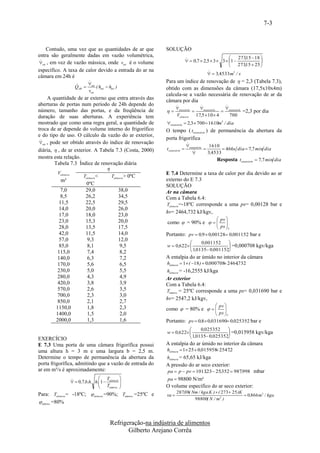 7-3


    Contudo, uma vez que as quantidades de ar que         SOLUÇÃO
entra são geralmente dadas em vazão volumétrica,                                                       273,15  18 
                                                                          
                                                                             0,7  2,5  3  3  1              
ext , em vez de vazão mássica, onde vext é o volume                                                    273,15  25 
                                                                                                   
específico. A taxa de calor devido a entrada do ar na                                  
                                                                                         3,4533 m3 / s
câmara em 24h é
                                                        Para um índice de renovação de  = 2,3 (Tabela 7.3),
                 
                 QAR  ext ( hext  hint )
                      vext                                obtido com as dimensões da câmara (17,5x10x4m)
                                                          calcula-se a vazão necessária de renovação de ar da
      A quantidade de ar externo que entra através das    câmara por dia
aberturas de portas num período de 24h depende do                                          
                                                                 necssário     necessário  
número, tamanho das portas, e da freqüência de                                            necessário =2,3 por dia
duração de suas aberturas. A experiência tem                     Vcâmara      17,5  10  4    700
mostrado que como uma regra geral, a quantidade de        necessário  2,3  700  1610m3 / dia
troca de ar depende do volume interno do frigorífico      O tempo ( tnecessário ) de permanência da abertura da
e do tipo de uso. O cálculo da vazão do ar exterior,
                                                          porta frigorífica
 
 ext , pode ser obtido através do índice de renovação                     
                                                                           necessário    1610
diária,  , de ar exterior. A Tabela 7.3 (Costa, 2000)    t necessário                         466s dia  7 ,7 min dia
                                                                                       3,4533
mostra esta relação.                                                                         Resposta tnecessário  7,7 min dia
          Tabela 7.3 Índice de renovação diária
                                  
            Vcâmara                                       E 7.4 Determine a taxa de calor por dia devido ao ar
                       Tcâmara <    Tcâmara > 0ºC
              m³                                          externo do E 7.3
                         0ºC                              SOLUÇÃO
              7,0       29,0            38,0              Ar na câmara
              8,5       26,2            34,5              Com a Tabela 6.4:
             11,5       22,5            29,5              Tcâmara =-18ºC corresponde a uma ps= 0,00128 bar e
             14,0       20,0            26,0
                                                          hv= 2464,732 kJ/kgv,
             17,0       18,0            23,0
                                                                                             pv 
             23,0       15,3            20,0              como  = 90% e        ps 
             28,0       13,5            17,5                                           T
             42,0       11,5            14,0              Portanto: pv  0,9  0,00128 0,001152 bar e
             57,0        9,3            12,0
                                                                          0,001152    
             85,0        8,1             9,5              w  0,622                   =0,000708 kgv/kga
            115,0        7,4             8,2                          1,0135 0,001152
            140,0        6,3             7,2              A entalpia do ar úmido no interior da câmara
            170,0        5,6             6,5              hcâmara  1 ( 18 )  0,000708 2464,732
                                                                                         
            230,0        5,0             5,5              hcâmara = -16,2555 kJ/kga
            280,0        4,3             4,9              Ar exterior
            420,0        3,8             3,9              Com a Tabela 6.4:
            570,0        2,6             3,5              Texterno = 25ºC corresponde a uma ps= 0,031690 bar e
            700,0        2,3             3,0
                                                          hv= 2547,2 kJ/kgv,
            850,0        2,1             2,7
                                                                                            pv 
           1150,0        1,8             2,3              como  = 80% e    
                                                                              ps 
           1400,0        1,5             2,0                                     T
           2000,0        1,3             1,6              Portanto: pv  0,8  0,031690 0,025352 bar e
                                                                          0,025352    
                                                          w  0,622                   =0,015958 kgv/kga
                                                                      1,0135 0,025352
EXERCÍCIO
E 7.3 Uma porta de uma câmara frigorífica possui          A entalpia do ar úmido no interior da câmara
uma altura h = 3 m e uma largura b = 2,5 m.               hcâmara  1 25  0,015958 2547,2
                                                                                    
Determine o tempo de permanência da abertura da           hcâmara = 65,65 kJ/kga
porta frigorífica, admitindo que a vazão de entrada do    A pressão do ar seco exterior:
ar em m³/s é aproximadamente:                             pa  p  pv  1013,23  25,352  987,998 mbar
                              T                        pa  98800 N/m²
                 0,7.b.h. h.1  câmara 
                               T          
                                  externa               O volume específico do ar seco exterior:
Para: Tcâmara = -18ºC;  câmara =90%; Texterna =25ºC e           287,08( Nm / kga.K )  ( 273  25 )K
                                                          va                                          0,866 m3 / kga
                                                                          98800( N / m2 )
 externa =80%



                                     Refrigeração-na indústria de alimentos
                                            Gilberto Arejano Corrêa
 