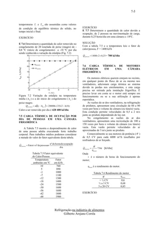7-5



temperaturas Ti e Tm , f são assumidas como valores
de condição de equilíbrio térmico do sólido, no                             EXERCÍCIO
tempo inicial e final.                                                      E 7.7 Determinem a quantidade de calor devido a
                                                                            ocupação, de 2 pessoas na movimentação de carga,
EXERCÍCIO                                                                   durante 0,25 horas/dia em uma câmara a -18ºC.

E 7.6 Determinem a quantidade de calor removido no                          SOLUÇÃO
congelamento de 20 tonelada de peixe (magro) de -                           Com a tabela 7.5 e a temperatura leio o fator de
0,8 ºC (início de congelamento) a -18 ºC por dia                            calor/pessoa, F = 1400 kJ/h
sendo conhecida a variação da entalpia (Fig. 7.2)
                   30                                                       
                                                                            Qpessoas  1400 2  0,25 = 700 kJ/dia

                   25

                           Hgcastanha
                   20                                                       7.6 CARGA TÉRMICA DE                     MOTORES
hmf, hi [kJ/kg]




                            Hfcastanha
                                                                            ELÉTRICOS   EM   UMA                      CÂMARA
                   15                                                       FRIGORÍFICA
                   10
                                                                                 Os motores elétricos querem estejam no recinto,
                    5
                                                                            em qualquer ponto do fluxo de ar ou mesmo nos
                                                                            ventiladores, adicionam carga térmica ao sistema
                    0                                                       devido às perdas nos enrolamentos, e esta carga
                    -20           -16        -12         -8      -4     0   precisa ser retirada pela instalação frigorífica. É
                                              T [ºC]                        preciso levar em conta se o motor está sempre em
Figura 7.2 Variação da entalpia na temperatura                              funcionamento ou se a sua utilização é apenas
média ( hm ) e a do início do congelamento ( h g ) do                       esporádica.
peixe magro.                                                                     As vazões do ar dos ventiladores, na refrigeração
                                        
                  Qproduto  m hi  hm , f  20000 ( 25,12  4,10 )        de produtos, apresentam uma circulação de 60 a 80
Calor a ser removido por dia é 420 400 kJ/dia                               vezes por hora o volume da câmara (ou túneis) vazia.
                                                                            Esta condição permite velocidades de 0,5 a 2 m/s
7.5 CARGA TÉRMICA DE OCUPAÇÃO POR                                           junto ao produto dependendo do lay out.
DIA DE PESSOAS EM UMA CÂMARA                                                     No congelamento as vazões do ar dos
FRIGORÍFICA                                                                 ventiladores, apresentam uma recirculação de 100 a
                                                                            150 vezes por hora o volume da câmara (ou túneis)
    A Tabela 7.5 mostra o desprendimento de calor                           vazia. Esta vazão permite velocidades do ar
de uma pessoa adulta executando forte trabalho                              aproximadas de 3 m/s junto ao produto.
                                                                                 Comercialmente se usa motores de potência ( W )
corporal. Para trabalhos médios podemos considerar
a metade do valor do fator equivalente desta tabela.                        de 0,5 CV para cada 6000 m³/h insuflados por
                                                                            resfriadores de ar forçado.
                                  nº de horas de ocupação
Q pessoas  Fator  nº de pessoas                                                      
                                             dia                                      W
                                                                            Qmotores        
                                                                                          736 [kJ/dia]
                                                                                      motor
                          Tabela 7.5 Fator equivalente                      Onde
                          de Calor/Pessoa                                        é o número de horas de funcionamento do
                            Temperatura        Fator                        motor;
                           ambiente em ºC     em kJ/h
                                 10             760                             motor é o rendimento do motor.
                                  5             890
                                 -1            1000                                    Tabela 7.6 Rendimento do motor
                                 -7            1100                                                          motor
                                                                                               W
                                -12            1300
                                -18            1400                                         < ½ CV             0,6
                                -24            1500                                        ½ a 3 CV           0,68
                                -30            1600                                       3 a 20 CV           0,85
                                -36            1680
                                -42            1800                         EXERCÍCIO
                                -48            1900




                                                       Refrigeração-na indústria de alimentos
                                                              Gilberto Arejano Corrêa
 