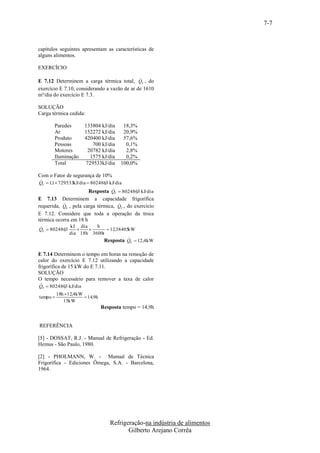 7-7


capítulos seguintes apresentam as características de
alguns alimentos.

EXERCÍCIO

                                              
E 7.12 Determinem a carga térmica total, QT , do
exercício E 7.10, considerando a vazão de ar de 1610
m³/dia do exercício E 7.3.

SOLUÇÃO
Carga térmica cedida:

       Paredes        133804 kJ/dia       18,3%
       Ar             152272 kJ/dia       20,9%
       Produto        420400 kJ/dia       57,6%
       Pessoas            700 kJ/dia       0,1%
       Motores          20782 kJ/dia       2,8%
       Iluminação        1575 kJ/dia       0,2%
       Total           729533kJ/dia      100,0%

Com o Fator de segurança de 10%

QT  1,1 729533kJ/dia  8024863 kJ/dia
                               ,
                                  
                        Resposta Q  8024863 kJ/dia
                                           ,
                                     T

E 7.13 Determinem a capacidade frigorífica
                                   
requerida, QE , pela carga térmica, QT , do exercício
E 7.12. Considere que toda a operação da troca
térmica ocorra em 18 h
            kJ dia    h
QE  8024863
           ,              12,38405kW
             dia 18h 3600s
                                     
                          Resposta Q  12,4kW
                                            E



E 7.14 Determinem o tempo em horas na remoção de
calor do exercício E 7.12 utilizando a capacidade
frigorífica de 15 kW do E 7.11.
SOLUÇÃO
O tempo necessário para remover a taxa de calor

QT  8024863 kJ/dia
           ,
          18h 12,4kW
tempo                 14,9h
             15kW
                                Resposta tempo = 14,9h


REFERÊNCIA

[5] - DOSSAT, R.J. - Manual de Refrigeração - Ed.
Hemus - São Paulo, 1980.

[2] - PHOLMANN, W. - Manual de Técnica
Frigorífica - Ediciones Ômega, S.A. - Barcelona,
1964.




                                   Refrigeração-na indústria de alimentos
                                          Gilberto Arejano Corrêa
 