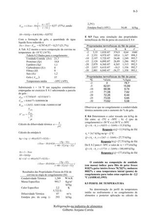 8-3



                      tc  32                                         2,2ºC)
X gelo  ( Xwo  Xb )1           = 0,57 (57%) ,sendo
                         t  32 
                                                                       Entalpia final (-10ºC)               54,48          kJ/kg.

Xb  0,4 Xp  0,4( 0,188)  0,0752
                                                                      E 8.5 Faça uma simulação das propriedades
Com a formação de gelo, a quantidade de água                          termofísicas do filé de peixe do exercício E 8.4
líquida ficou reduzida a:                                             .
 Xw  Xwo  X gelo = 0,787-0,57 = 0,217 (21,7%)                          Propriedades termofísicas do filé de peixe
A Tab. 8.2 mostra a nova composição da corvina na                       ºC     c                   h        k       
temperatura de -10 ºC (14 ºF).                                           -2   3,35 1,83E-07 374,9           0,64 1040
       Tabela 8.2 Dados para o congelamento                              -5 2,351 4,97E-07 105,6 1,167 998,3
       Umidade Contida (Xw) 21,7                                       -10 2,197 5,72E-07 54,48 1,249 993,7
       Proteínas (Xp)           18,8                                   -15 2,128 6,09E-07 26,89 1,286 992,7
       Lipídeos (Xg)            1,1                                    -20 2,079 6,36E-07 4,265 1,313 992,5
       Carboidratos (Xc)        0                                      -25 2,037 6,61E-07          -16,5 1,336 992,7
       Fibras (Xf)              0                                      -30 2,001 6,84E-07 -36,37 1,358 993,1
       Sais (Xs)                1,2
       Gelo ( X gelo )          57                                     Propriedades termofísicas do filé de peixe
                                                                         ºC         %Gelo             %Água
       Temperatura média        -10ºC (14ºF)
                                                                          -2           0                78,7
                                                                          -5         62,81             15,89
Substituindo t = 14 ºF nas equações constitutivas
                                                                         -10         68,96              9,74
empregadas no exercício E 8.1 adicionando a parcela
                                                                         -15         71,08              7,62
do gelo :
                                                                         -20         72,26              6,44
 gelo  5,7385x101  4,5333x103 t
                                                                         -25         73,05              5,65
Cgelo  0,46677 0,00080636
                          t                                              -30         73,62              5,08
K gelo  1,3652 0,0031648  0,0000181082
                         t             t
                                                                      Observa-se que no congelamento a condutividade
             X gelo
                                                                      térmica aumenta com o aumento do % de gelo.
              gelo
X V gelo 
                 Xi                                                   E 8.6 Determinem o calor trocado em kJ/kg de
             
                 i                                                   filé entre: a) -5ºC e -30ºC ; b) -2 (pto de
                                               k                      congelamento) e -30 ºC e c) 30 ºC a -30ºC
Cálculo da difusividade térmica                                     Q  ( hi  hf )  ( 8,855 ( 3,049)  11,9 kJ/kg
                                              .C
                                                                                         Resposta a) Q =11,9 kJ/kg de filé
Cálculo da entalpia h                                                 hg = 24,7 kJ/kg na tg= -2 ºC

hg  ( tg  ( 40 ))( 0,37  0,3 Xs                                  Q  ( hg  h f )  ( 24,7  ( 3,049)  27,75 kJ/kg
                                               ( Tg  32 )                                Resposta b) Q =27,75 kJ/kg de filé
                      ( Xwo  Xb )143,4                           )
                                          ( 40  32 )( tg  32 )     Do E 8.2 para t= 30ºC o valor de hi = 177,4 kJ/kg
                                                                      Q  ( hi  h f )  ( 177,4  ( 3,049)  180,449 kJ/kg
Xs  1  Xwo                                                                           Resposta c) Q =177,4 kJ/kg de filé
Xb  0,4 Xp
hf  ( tf  ( 40 ))( 0,37  0,3 Xs 
                                               ( Tg  32 )                O conteúdo na composição de umidade
                      ( Xwo  Xb )143,4                           )
                                          ( 40  32 )( tf  32 )     (em massa) indica: para filés de peixe fresco
                                                                      81±2%;peixe inteiro fresco 78,7±2%; moluscos
   Resultados das Propriedades Físicas do Filé de                     80±2% e uma temperatura inicial (ponto) de
       corvina na etapa de congelamento (SI)                          congelamento para todas estas espécies de -2,2
  Condutividade Térmica          1,249    W/m.K                       ºC (ASHRAE,1993)
  Massa Específica               993,7     Kg/m³
                                                                      8.5 PERFIL DE TEMPERATURA
                                           kJ/kg.
  Calor Específico                2,2         K
                                                                          Na determinação do perfil da temperatura
                               5,722 E-
                                                                      média no resfriamento e no congelamento de
  Difusividade Térmica             07       m²/s
                                                                      alimentos e posterior aplicação no cálculo da
  Entalpia pto. do cong. (-       293      kJ/kg.


                                        Refrigeração-na indústria de alimentos
                                               Gilberto Arejano Corrêa
 