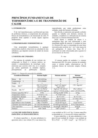 PRINCÍPIOS FUNDAMENTAIS DE
TERMODINÂMICA E DE TRANSMISSÃO DE                                                             1
CALOR
1.1 INTRODUÇÃO                                            especializadas que ainda predominam estas
                                                          unidades, ainda são bastante utilizadas.
   É de vital importância para o profissional que trata       Sem dúvida, se apresenta uma grande confusão
de problemas térmicos, a compreensão dos princípios       quando se trabalha com distintos sistemas de
básicos de termodinâmica e da transmissão de calor. O     unidades, a tendência é a utilização de um sistema
propósito deste capítulo é revisar alguns aspectos        único que é o Sistema Internacional (SI).
fundamentais.                                                 Neste último a unidade de massa é o
                                                          quilograma (kg), que está referenciado a uma
1.2 PROPRIEDADES TERMODIÂMICAS                            quantidade padrão de material. A unidade de força
                                                          é o Newton (N), que é a intensidade de uma força
   Uma propriedade termodinâmica é qualquer               necessária para acelerar em 1 m/s² uma massa de
característica medível, observável ou calculada de uma    um quilograma. A massa (m), força (F) e
substância, que depende somente do estado da mesma        aceleração (a) estão relacionadas pela segunda lei
substância.                                               do movimento de Newton:

1.3 SISTEMA DE UNIDADES                                                F  m.a                      (1.1)

    Os sistemas de unidades de uso corrente em                 O sistema padrão de unidades é o sistema
refrigeração no Brasil é o sistema métrico, no            Internacional (SI). Os outros sistemas de unidades
entanto a preponderância da tecnologia norte-             como o sistema inglês, relacionam-se ao SI
americana que coexiste entre nós, ou a européia           mediante fatores de conversão simples (Tabela
que utiliza igualmente as unidades inglesas,              1.1).
principalmente    as    publicações     técnicas

Tabela 1.1 - Fatores de conversão de unidades
   Grandezas/Dimensão                 Sistema Inglês          Sistema métrico               Sistema
                                                                                         Internacional
Massa    M                             1lb=0,454 kg                   kg                       kg
Comprimento       L                    1ft=0,3048m                    m                        m
Tempo   T                                     s                        s                        s
                                     1lbf=32,2 lb.ft/s²       1kgf=9,81 kgm/s²           1 N= 1kg.m/s²
Força     MLT-2
                                      1lbf=0,454 kgf             1kgf=9,81N
                                     1psi=14,7lbf/in²       1kgf/cm²=98,1kN/m²            1Pa=1,0N/m²
Pressão    ML-1T-2
                                  1psi=0,07031kgf/cm²      1 kgf/cm²=735,56 mmHg      1atm=1,01325x105Pa
Volume específico M-1L3                    ft³/lb           1m³/kg=6,24E-2 ft³/lb             m³/kg
Temperatura relativa                 °F=9/5(°C) +32             °C=5/9(°F-32)                   °C
Temperatura absoluta                     R=°F+460                 K=°C+273                 K=°C+273
Trabalho ML²T-2                    1lbf.ft=0,1383kgf.m          1kgf.m=9,81J             1J=1Nm=1W.s
Calor ML²T-2                         1Btu=0,252kcal            1kcal=4,1855kJ                   kJ
Equivalência Calor-Trabalho          1 Btu =778 lbf.ft         1 kcal=427 kg.m            1 kcal=4187J
Constante universal dos gases     R=1545 lbf.ft/lbmol.R     R=848 kgf.m/kmol.K         R=8,314kj/kmol.K
Calor específico                 1Btu/lb°F=4,186kJ/kg.K     1kcal/kgK=1Btu/lb°F              kJ/kg.K
Potência                                1HP=746W                1HP=1,014CV                    kW

1.4 VOLUME ESPECÍFICO, MASSA                              e sua unidade no SI é o m³/ kg. A massa específica
ESPECÍFICA E PESO ESPECÍFICO.                             ou densidade, ρ, é o inverso do volume específico.
                                                              O peso específico, γ, de uma substância é o seu
   O volume específico, v, de uma substância é o          peso (G) por unidade de volume, e sua unidade no
quociente entre o seu volume (V) e sua massa (m),         SI é o N/m³. γ = G/V = m.g/V        (g = 9,81 m.s-2)
 