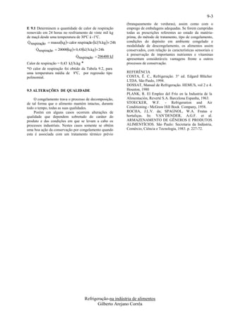 9-3
                                                               (branqueamento de verduras), assim como com o
E 9.1 Determinem a quantidade de calor de respiração           emprego de embalagens adequadas. Se forem cumpridas
removido em 24 horas no resfriamento de vinte mil kg           todas as prescrições referentes ao estado da matéria-
de maçã desde uma temperatura de 30ºC à -1ºC.                  prima, do método de tratamento, tipo de congelamento,
 Q respiração  massakg  calor respiração kJ h.kg  24h
                                                              condições do depósito em ambiente congelado e
                                                               modalidade de descongelamento, os alimentos assim
      Qrespiração  20000kg  0,43kJ h.kg  24h
                                                              conservados, com relação às características sensoriais e
                                                              à preservação de importantes nutrientes e vitaminas
                                Qrespiração  206400 kJ
                                                               apresentam consideráveis vantagens frente a outros
Calor de respiração = 0,43 kJ h.kg *                           processos de conservação.
*O calor de respiração foi obtido da Tabela 9.2, para
uma temperatura média de 8ºC, por regressão tipo               REFERÊNCIA
polinomial.                                                    COSTA, Ê. C., Refrigeração. 3° ed. Edgard Blücher
                                                               LTDA. São Paulo, 1994.
                                                               DOSSAT, Manual de Refrigeração. HEMUS, vol 2 e 4.
9.5 ALTERAÇÕES DE QUALIDADE                                    Houston, 1980
                                                               PLANK, R. El Empleo del Frío en la Industria de la
    O congelamento trava o processo de decomposição,           Alimentación, Reverté S.A. Barcelona Espanha, 1963.
de tal forma que o alimento mantém intactas, durante           STOECKER, W.F. - Refrigeration and Air
todo o tempo, todas as suas qualidades.                        Conditioning - McGraw Hill Book Company, 1958.
    Porém em alguns casos ocorrem alterações de                ROCHA, J.L.V. da; SPAGNOL, W.A. Frutas e
qualidade que dependem sobretudo do caráter do                 hortaliças. In: VAN’DENDER, A.G.F. et al.
produto e das condições em que se levam a cabo os              ARMAZENAMENTO DE GÊNEROS E PRODUTOS
processos industriais. Nestes casos somente se obtém           ALIMENTÍCIOS. São Paulo: Secretaria da Indústria,
uma boa ação da conservação por congelamento quando            Comércio, Ciência e Tecnologia, 1983. p. 227-72.
esta é associada com um tratamento térmico prévio




                                      Refrigeração-na indústria de alimentos
                                             Gilberto Arejano Corrêa
 