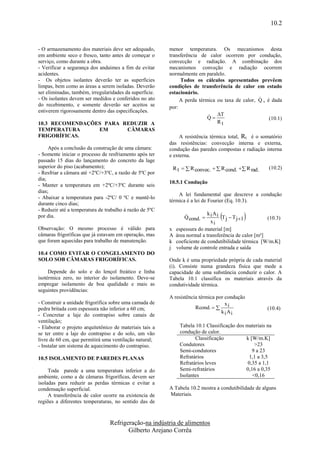 10.2


- O armazenamento dos materiais deve ser adequado,       menor temperatura. Os mecanismos desta
em ambiente seco e fresco, tanto antes de começar o      transferência de calor ocorrem por condução,
serviço, como durante a obra.                            convecção e radiação. A combinação dos
- Verificar a segurança dos andaimes a fim de evitar     mecanismos conveção e radiação ocorrem
acidentes.                                               normalmente em paralelo.
- Os objetos isolantes deverão ter as superfícies             Todos os cálculos apresentados prevêem
limpas, bem como as áreas a serem isoladas. Deverão      condições de transferência de calor em estado
ser eliminadas, também, irregularidades da superfície.   estacionário.
- Os isolantes devem ser medidos e conferidos no ato                                            
                                                              A perda térmica ou taxa de calor, Q , é dada
do recebimento, e somente deverão ser aceitos se         por:
estiverem rigorosamente dentro das especificações.
                                                                           T
                                                                          Q                         (10.1)
10.3 RECOMENDAÇÕES PARA REDUZIR A                                             Rt
TEMPERATURA      EM      CÂMARAS
FRIGORÍFICAS.                                                 A resistência térmica total, Rt é o somatório
                                                         das resistências: convecção interna e externa,
     Após a conclusão da construção de uma câmara:       condução das paredes compostas e radiação interna
- Somente iniciar o processo de resfriamento após ter    e externa.
passado 15 dias do lançamento do concreto da lage
superior do piso (acabamento);                            R t   R convec.   R cond.  R rad.      (10.2)
- Resfriar a câmara até +2ºC/+3ºC, a razão de 5ºC por
dia;
                                                         10.5.1 Condução
- Manter a temperatura em +2ºC/+3ºC durante seis
dias;
                                                             A lei fundamental que descreve a condução
- Abaixar a temperatura para -2ºC/ 0 ºC e mantê-lo
                                                         térmica é a lei de Fourier (Eq. 10.3).
durante cinco dias;
- Reduzir até a temperatura de trabalho à razão de 5ºC
por dia.                                                                   k A
                                                                             xi
                                                                                 
                                                                 Q cond.  i i T j  T j 1           (10.3)
Observação: O mesmo processo é válido para               x   espessura do material [m]
câmaras frigoríficas que já estavam em operação, mas     A   área normal a transferência de calor [m²]
que foram aquecidas para trabalho de manutenção.         k   coeficiente de condutibilidade térmica [W/m.K]
                                                         j   volume de controle entrada e saída
10.4 COMO EVITAR O CONGELAMENTO DO
SOLO SOB CÂMARAS FRIGORÍFICAS.                           Onde k é uma propriedade própria de cada material
                                                         (i). Consiste numa grandeza física que mede a
     Depende do solo e do lençol freático e linha        capacidade de uma substância conduzir o calor. A
isotérmica zero, no interior do isolamento. Deve-se      Tabela 10.1 classifica os materiais através da
empregar isolamento de boa qualidade e mais as           condutividade térmica.
seguintes providências:
                                                         A resistência térmica por condução
- Construir a unidade frigorífica sobre uma camada de                              x
pedra britada com espessura não inferior a 60 cm;                    Rcond.   i                      (10.4)
                                                                                 k i Ai
- Concretar a laje do contrapiso sobre canais de
ventilação;
- Elaborar o projeto arquitetônico de materiais tais a        Tabela 10.1 Classificação dos materiais na
se ter entre a laje do contrapiso e do solo, um vão           condução de calor.
livre de 60 cm, que permitirá uma ventilação natural;                Classificação          k [W/m.K]
- Instalar um sistema de aquecimento do contrapiso.           Condutores                        >23
                                                              Semi-condutores                  9 a 23
10.5 ISOLAMENTO DE PAREDES PLANAS                             Refratários                     1,1 a 3,5
                                                              Refratários leves              0,35 a 1,1
     Toda parede a uma temperatura inferior a do              Semi-refratários              0,16 a 0,35
ambiente, como a de câmaras frigoríficas, devem ser           Isolantes                        <0,16
isoladas para reduzir as perdas térmicas e evitar a
condensação superficial.                                 A Tabela 10.2 mostra a condutibilidade de alguns
     A transferência de calor ocorre na existencia de    Materiais.
regiões a diferentes temperaturas, no sentido das de



                                 Refrigeração-na indústria de alimentos
                                        Gilberto Arejano Corrêa
 