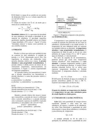 E 1.1 Qual é a massa de ar contida em um recinto
de dimensões 4x6x3 m, se o volume específico do
ar é de 0,83 m³/kg?
Solução
O volume do recinto é de 72 m³, de modo que a
massa de ar contida deve ser
               V      72m 3
           m                  86,7kg
                v 0,83m 3 / kg

Densidade relativa (dr) é o quociente da densidade        Figura 1.1 Diagrama comparativo das pressões
de uma substância, em relação a densidade de um        1.6 TEMPERATURA
material de referência. A gravidade específica
geralmente significa densidade relativa em relação         A temperatura é uma grandeza física que mede
à água (destilada a 4ºC) com ρ = 1kg/m³. O termo       o estado de agitação das partículas de um corpo ou
"densidade relativa" é muitas vezes preferido no       substância, caracterizando o seu estado térmico. A
uso científico moderno.                                temperatura de uma substância pode ser expressa
                                                       em unidades relativas ou absolutas. A temperatura
1.5 PRESSÃO                                            absoluta é uma propriedade termodinâmica A
                                                       temperatura de fusão do gelo se dá em um valor
    Pressão é a força que exerce por unidade de área   arbitrário de 0 grau Celsius (°C) e, 100 °C para a
no contorno de uma substância. A unidade de            água em ebulição, a 1 atm de pressão.
pressão é o N/m², denominado pascal (Pa). Em               Por meio da segunda lei da termodinâmica,
engenharia, as pressões são conhecidas como            podemos provar que existe uma “temperatura
pressões absoluta, relativa ou a vácuo. A pressão      mínima concebível”. Esta temperatura é o zero
absoluta é uma propriedade termodinâmica. A            absoluto, e qualquer temperatura medida a partir
pressão relativa é obtida através da leitura de um     dela é uma temperatura absoluta. A escala Celsius
instrumento (manômetro, manovacuômetro ou              absoluta (chamada Kelvin, K) se utiliza para
vacuômetro). A Figura 1.1 mostra esquematizado         expressar temperaturas absolutas no Sistema
um diagrama comparativo.                               Internacional. A temperatura absoluta é calculada
     Se a pressão relativa (ou manométrica) é maior    mediante:
que a pressão atmosférica (ou barométrica), a
pressão absoluta é a soma das pressões relativa e                     K  C  273,16              (1.2)
atmosférica.                                           E 1.4 O ponto de ebulição da água em condições de
p_manométrica < p_absoluta                             pressão atmosférica padrão (1 bar) é 100 ºC.
p_absoluta = p_manométrica + p_atmosférica             Exprimir esta temperatura em Kelvin (K):
E 1.2                                                             T = 100 + 273,16 =373,16 K
Pressão relativa (ou manométrica) = 2 bar
Pressão atmosférica (ao nível do mar) = 1 bar          O ponto de ebulição ou temperatura de ebulição
Pressão absoluta = 2 + 1 = 3 bar                       é a temperatura em que uma substância passa
                                                       do estado líquido ao estado gasoso.
     Quando a pressão relativa (de vácuo) é menor
que a atmosférica, a pressão de vácuo é a diferença
                                                       1.7 UNIDADES DE CALOR E POTÊNCIA
entre a pressão atmosférica e a pressão absoluta,
esta é comumente expressa em mmH2O. A pressão              Calor (Q) é uma quantidade de energia térmica
atmosférica (1 atm padrão) vale 1,01x10 5 N/m².        transferida. Quando o calor entra em uma
              pvácuo < patmosférica                    substância, ele aquece, e quando sai da substância,
         pvácuo = patmosférica - pabsoluta             ele esfria. Para determinar a quantidade de calor
E 1.3                                                  relacionamos a massa dessa substância, a existência
Pressão atmosférica (ao nível do mar) = 1 bar          a uma diferença de temperatura.
Pressão absoluta = 3 bar
Pressão de vácuo = 1 - 3 = -2 bar                                          Q α m Δt

                                                           A unidade utilizada no SI do calor é o
                                                       quilojaule, kJ, definida como a quantidade de calor
 